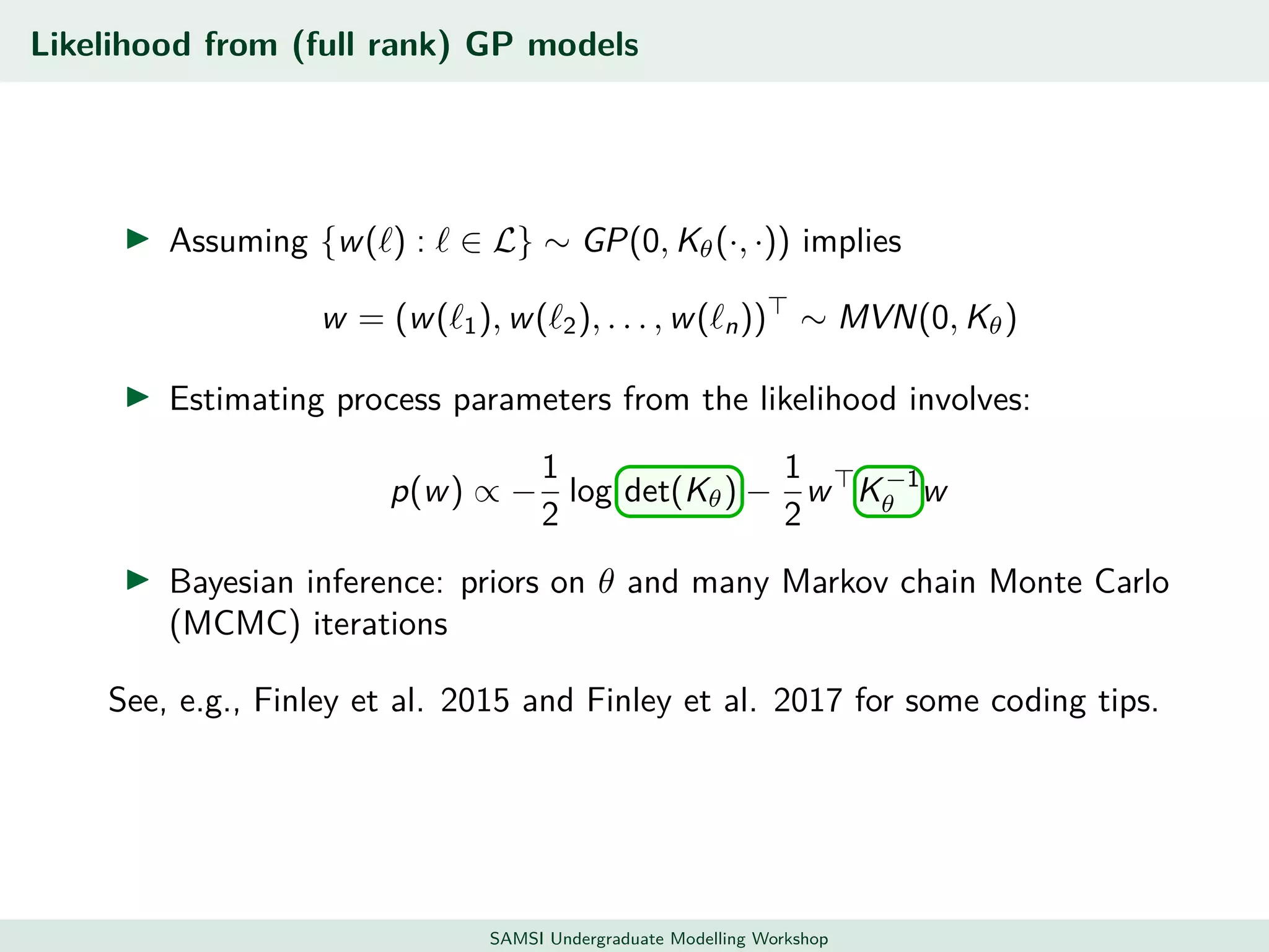 Likelihood from (full rank) GP models
Assuming {w( ) : ∈ L} ∼ GP(0, Kθ(·, ·)) implies
w = (w( 1), w( 2), . . . , w( n)) ∼ MVN(0, Kθ)
Estimating process parameters from the likelihood involves:
p(w) ∝ −
1
2
log det(Kθ) −
1
2
w K−1
θ w
Bayesian inference: priors on θ and many Markov chain Monte Carlo
(MCMC) iterations
See, e.g., Finley et al. 2015 and Finley et al. 2017 for some coding tips.
SAMSI Undergraduate Modelling Workshop
 