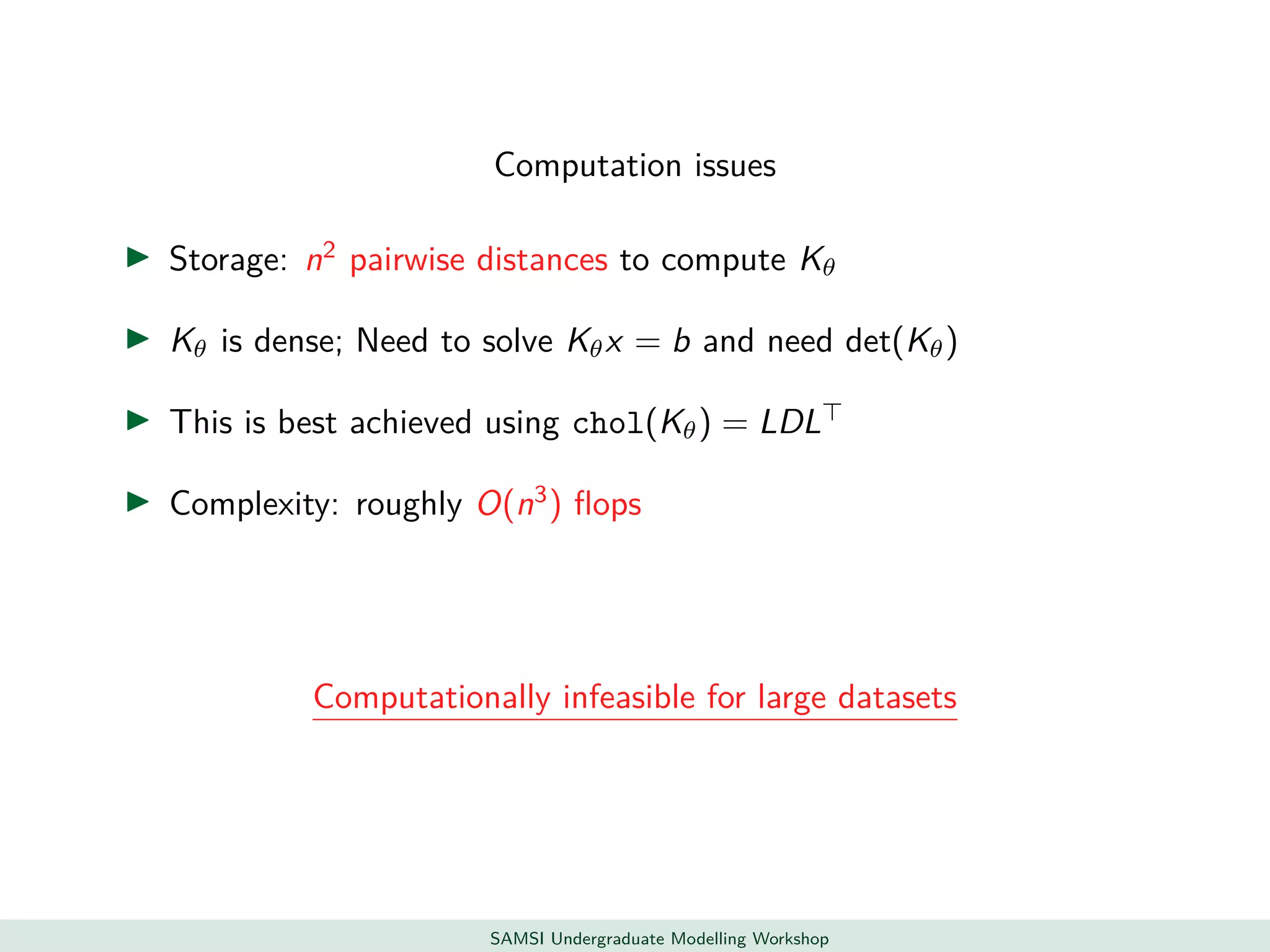 Computation issues
Storage: n2
pairwise distances to compute Kθ
Kθ is dense; Need to solve Kθx = b and need det(Kθ)
This is best achieved using chol(Kθ) = LDL
Complexity: roughly O(n3
) ﬂops
Computationally infeasible for large datasets
SAMSI Undergraduate Modelling Workshop
 
