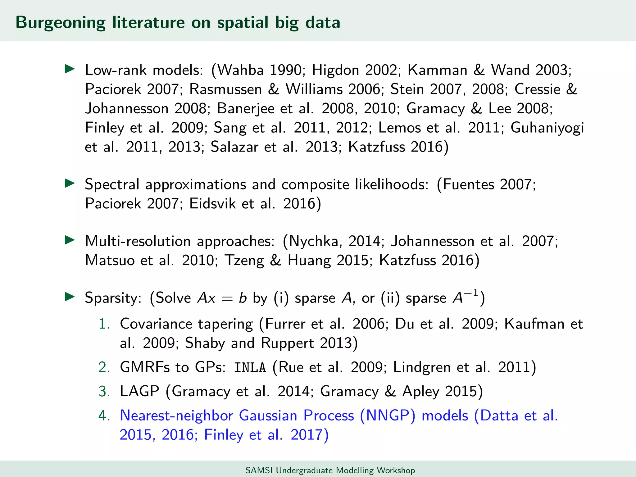 Burgeoning literature on spatial big data
Low-rank models: (Wahba 1990; Higdon 2002; Kamman & Wand 2003;
Paciorek 2007; Rasmussen & Williams 2006; Stein 2007, 2008; Cressie &
Johannesson 2008; Banerjee et al. 2008, 2010; Gramacy & Lee 2008;
Finley et al. 2009; Sang et al. 2011, 2012; Lemos et al. 2011; Guhaniyogi
et al. 2011, 2013; Salazar et al. 2013; Katzfuss 2016)
Spectral approximations and composite likelihoods: (Fuentes 2007;
Paciorek 2007; Eidsvik et al. 2016)
Multi-resolution approaches: (Nychka, 2014; Johannesson et al. 2007;
Matsuo et al. 2010; Tzeng & Huang 2015; Katzfuss 2016)
Sparsity: (Solve Ax = b by (i) sparse A, or (ii) sparse A−1
)
1. Covariance tapering (Furrer et al. 2006; Du et al. 2009; Kaufman et
al. 2009; Shaby and Ruppert 2013)
2. GMRFs to GPs: INLA (Rue et al. 2009; Lindgren et al. 2011)
3. LAGP (Gramacy et al. 2014; Gramacy & Apley 2015)
4. Nearest-neighbor Gaussian Process (NNGP) models (Datta et al.
2015, 2016; Finley et al. 2017)
SAMSI Undergraduate Modelling Workshop
 