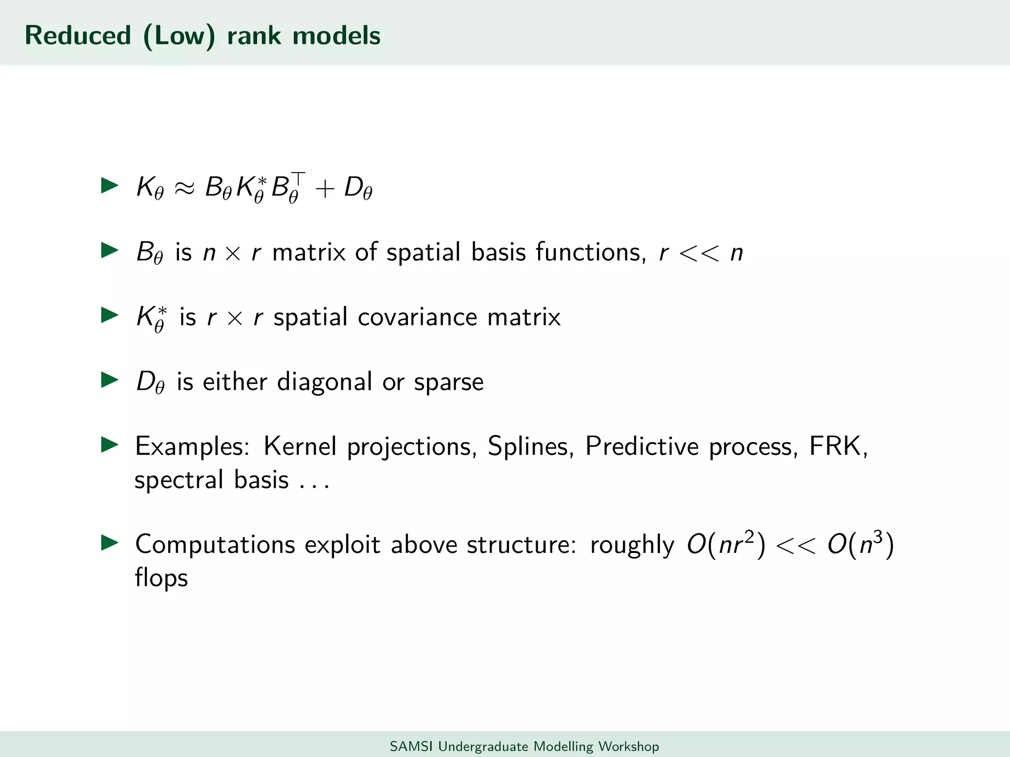 Reduced (Low) rank models
Kθ ≈ BθK∗
θ Bθ + Dθ
Bθ is n × r matrix of spatial basis functions, r << n
K∗
θ is r × r spatial covariance matrix
Dθ is either diagonal or sparse
Examples: Kernel projections, Splines, Predictive process, FRK,
spectral basis . . .
Computations exploit above structure: roughly O(nr2
) << O(n3
)
ﬂops
SAMSI Undergraduate Modelling Workshop
 