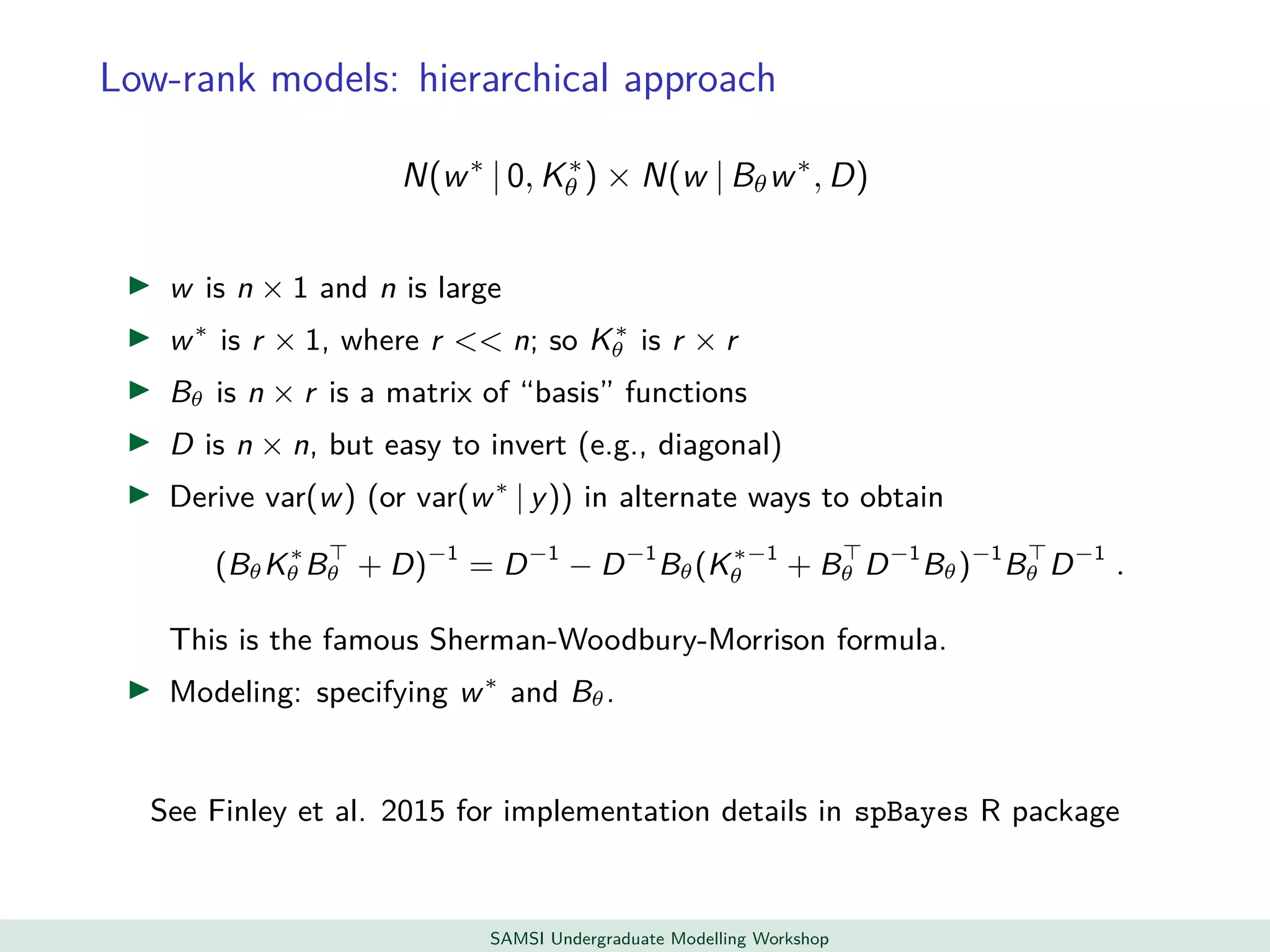 Low-rank models: hierarchical approach
N(w∗
| 0, K∗
θ ) × N(w | Bθw∗
, D)
w is n × 1 and n is large
w∗
is r × 1, where r << n; so K∗
θ is r × r
Bθ is n × r is a matrix of “basis” functions
D is n × n, but easy to invert (e.g., diagonal)
Derive var(w) (or var(w∗
| y)) in alternate ways to obtain
(BθK∗
θ Bθ + D)−1
= D−1
− D−1
Bθ(K∗−1
θ + Bθ D−1
Bθ)−1
Bθ D−1
.
This is the famous Sherman-Woodbury-Morrison formula.
Modeling: specifying w∗
and Bθ.
See Finley et al. 2015 for implementation details in spBayes R package
SAMSI Undergraduate Modelling Workshop
 