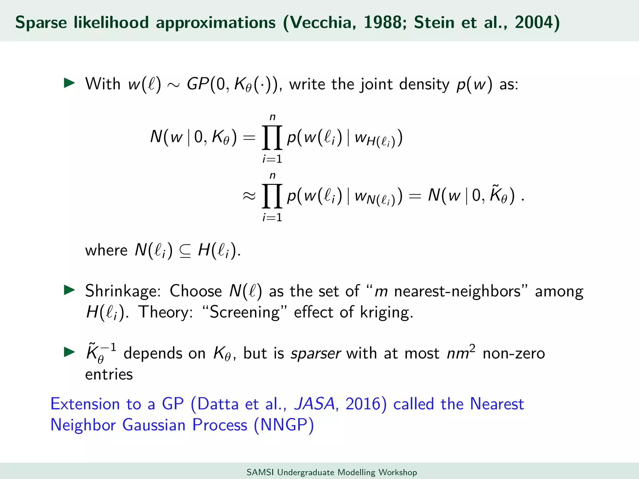 Sparse likelihood approximations (Vecchia, 1988; Stein et al., 2004)
With w( ) ∼ GP(0, Kθ(·)), write the joint density p(w) as:
N(w | 0, Kθ) =
n
i=1
p(w( i ) | wH( i ))
≈
n
i=1
p(w( i ) | wN( i )) = N(w | 0, ˜Kθ) .
where N( i ) ⊆ H( i ).
Shrinkage: Choose N( ) as the set of “m nearest-neighbors” among
H( i ). Theory: “Screening” eﬀect of kriging.
˜K−1
θ depends on Kθ, but is sparser with at most nm2
non-zero
entries
Extension to a GP (Datta et al., JASA, 2016) called the Nearest
Neighbor Gaussian Process (NNGP)
SAMSI Undergraduate Modelling Workshop
 