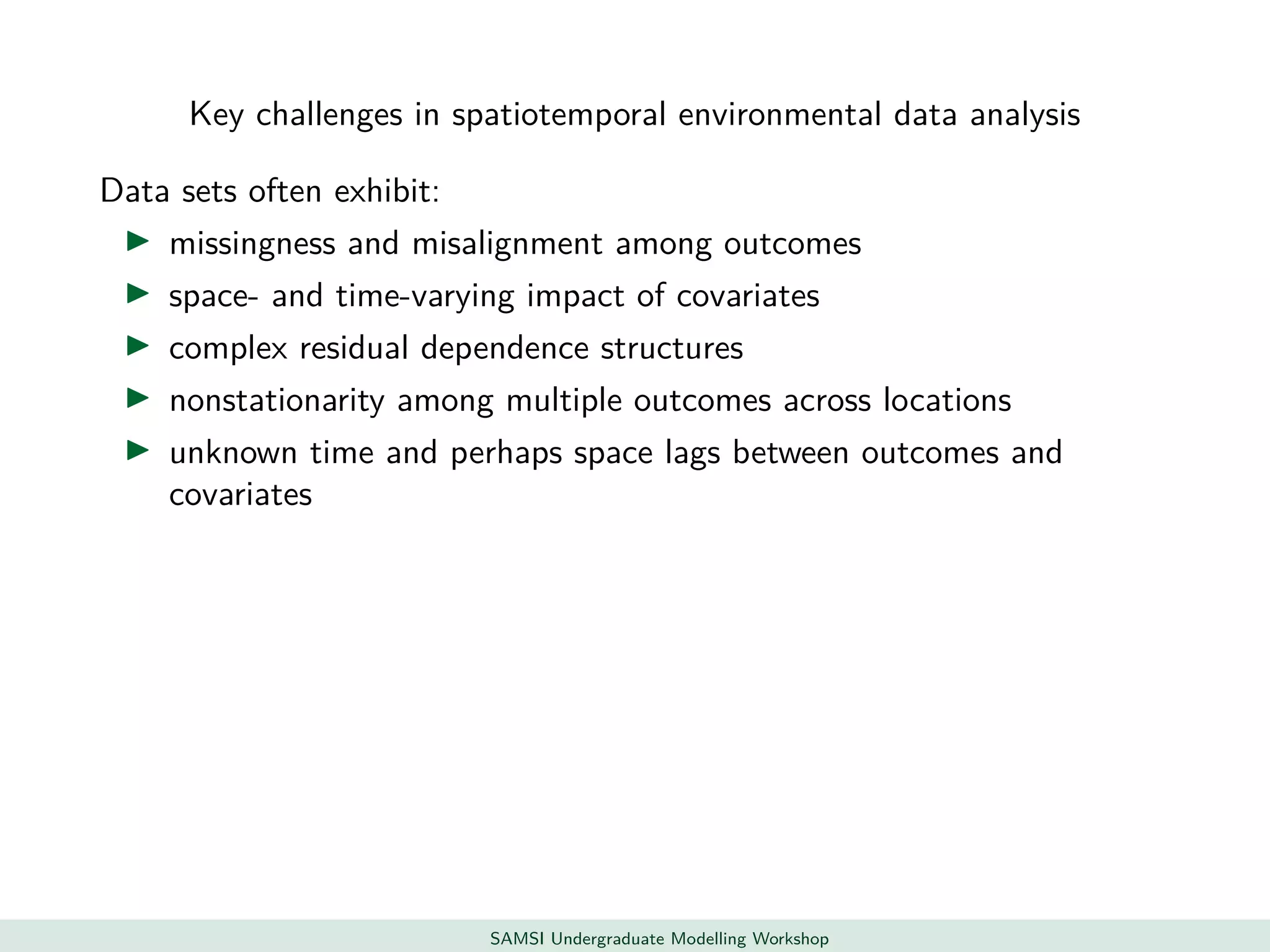 Key challenges in spatiotemporal environmental data analysis
Data sets often exhibit:
missingness and misalignment among outcomes
space- and time-varying impact of covariates
complex residual dependence structures
nonstationarity among multiple outcomes across locations
unknown time and perhaps space lags between outcomes and
covariates
SAMSI Undergraduate Modelling Workshop
 