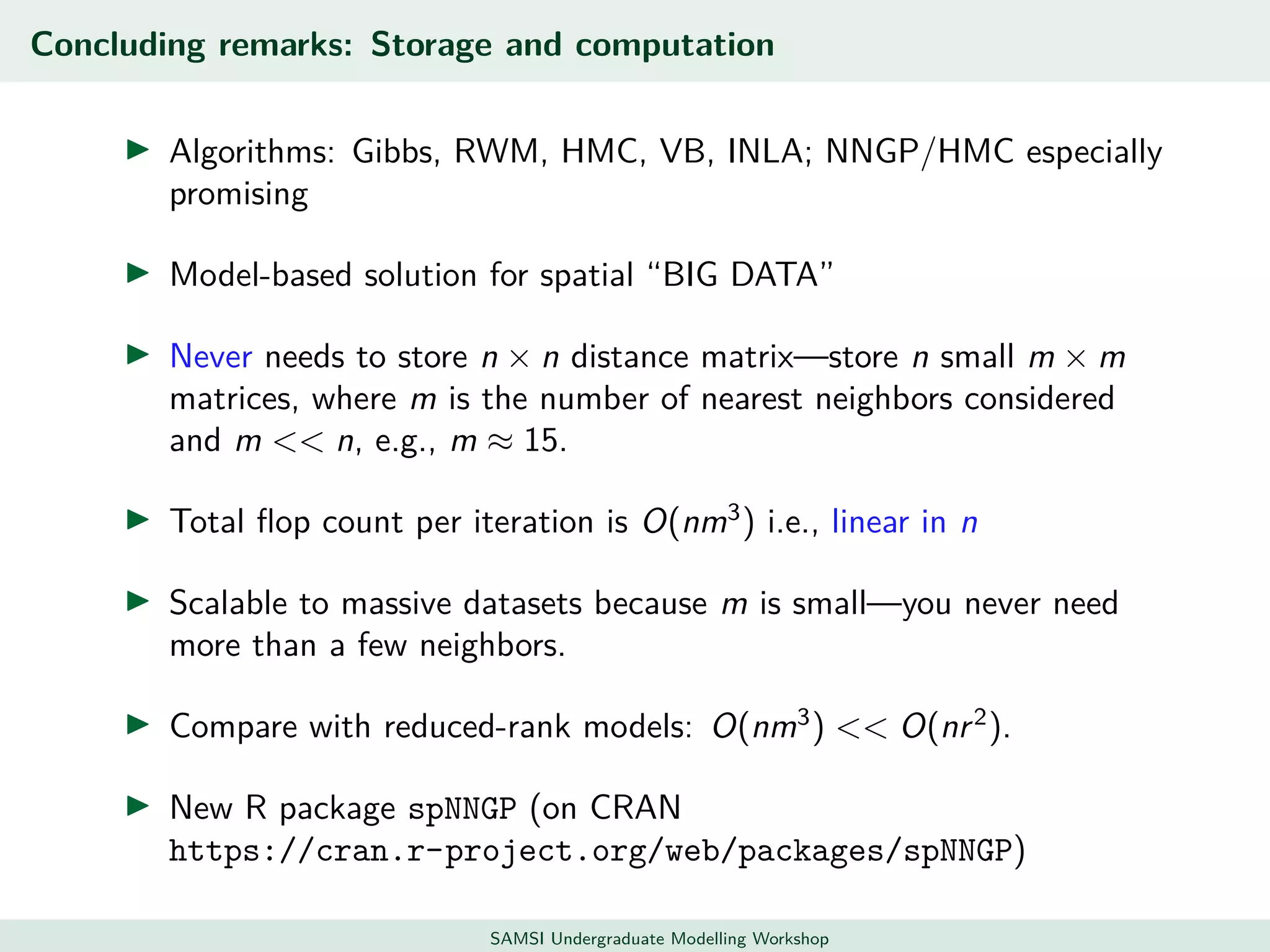 Concluding remarks: Storage and computation
Algorithms: Gibbs, RWM, HMC, VB, INLA; NNGP/HMC especially
promising
Model-based solution for spatial “BIG DATA”
Never needs to store n × n distance matrix—store n small m × m
matrices, where m is the number of nearest neighbors considered
and m << n, e.g., m ≈ 15.
Total ﬂop count per iteration is O(nm3
) i.e., linear in n
Scalable to massive datasets because m is small—you never need
more than a few neighbors.
Compare with reduced-rank models: O(nm3
) << O(nr2
).
New R package spNNGP (on CRAN
https://cran.r-project.org/web/packages/spNNGP)
SAMSI Undergraduate Modelling Workshop
 