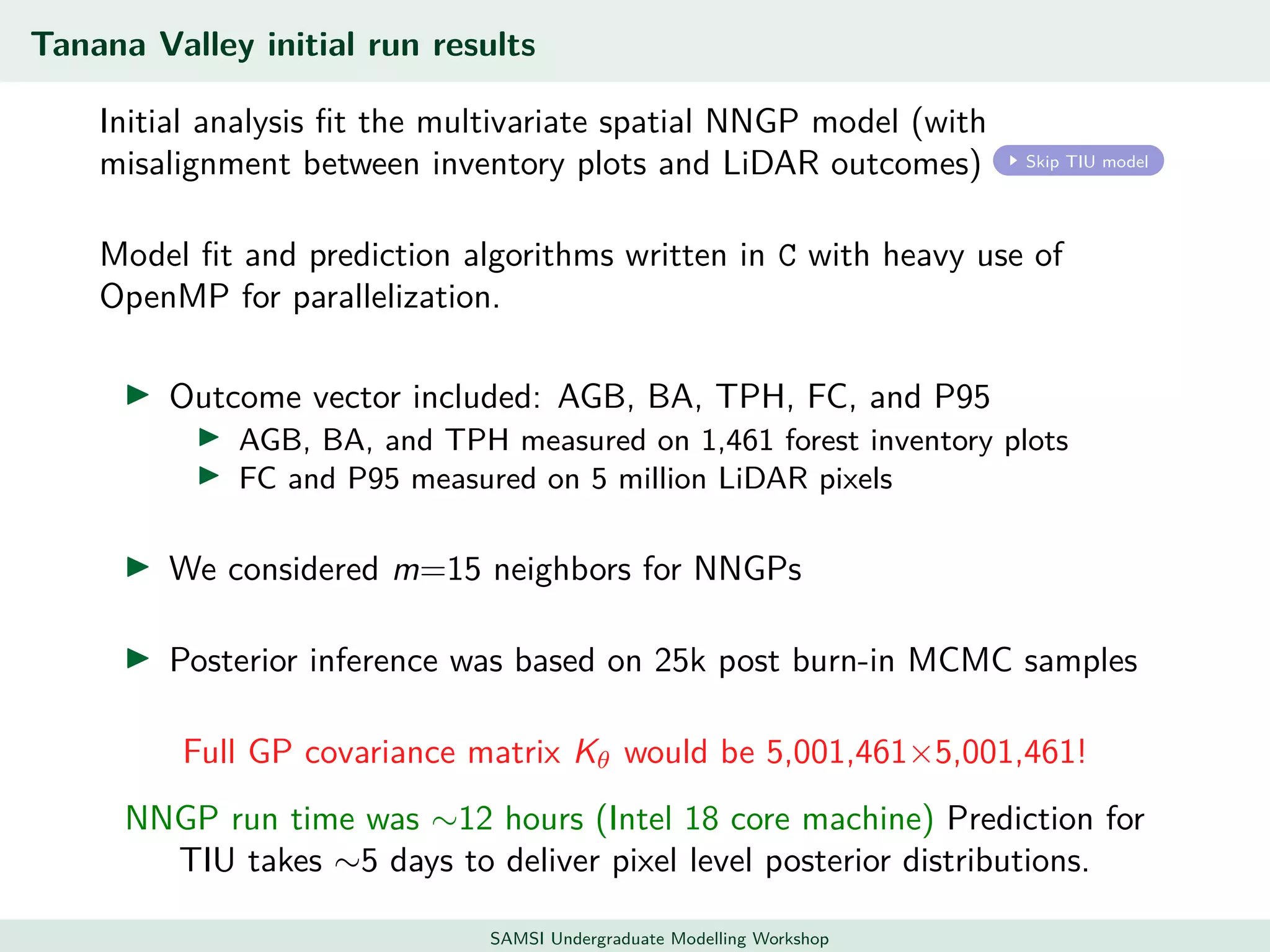 Tanana Valley initial run results
Initial analysis ﬁt the multivariate spatial NNGP model (with
misalignment between inventory plots and LiDAR outcomes) Skip TIU model
Model ﬁt and prediction algorithms written in C with heavy use of
OpenMP for parallelization.
Outcome vector included: AGB, BA, TPH, FC, and P95
AGB, BA, and TPH measured on 1,461 forest inventory plots
FC and P95 measured on 5 million LiDAR pixels
We considered m=15 neighbors for NNGPs
Posterior inference was based on 25k post burn-in MCMC samples
Full GP covariance matrix Kθ would be 5,001,461×5,001,461!
NNGP run time was ∼12 hours (Intel 18 core machine) Prediction for
TIU takes ∼5 days to deliver pixel level posterior distributions.
SAMSI Undergraduate Modelling Workshop
 
