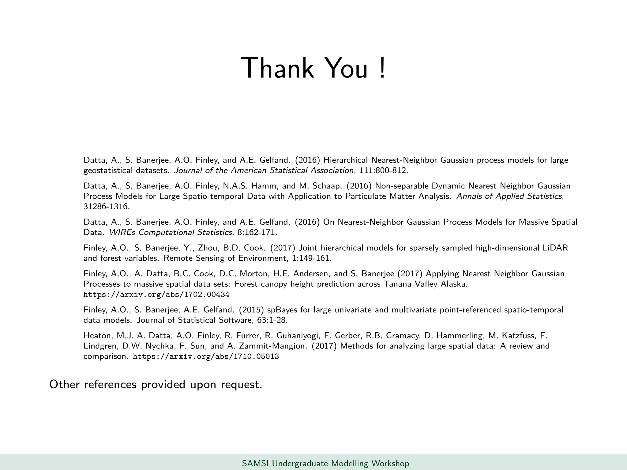 Thank You !
Datta, A., S. Banerjee, A.O. Finley, and A.E. Gelfand. (2016) Hierarchical Nearest-Neighbor Gaussian process models for large
geostatistical datasets. Journal of the American Statistical Association, 111:800-812.
Datta, A., S. Banerjee, A.O. Finley, N.A.S. Hamm, and M. Schaap. (2016) Non-separable Dynamic Nearest Neighbor Gaussian
Process Models for Large Spatio-temporal Data with Application to Particulate Matter Analysis. Annals of Applied Statistics,
31286-1316.
Datta, A., S. Banerjee, A.O. Finley, and A.E. Gelfand. (2016) On Nearest-Neighbor Gaussian Process Models for Massive Spatial
Data. WIREs Computational Statistics, 8:162-171.
Finley, A.O., S. Banerjee, Y., Zhou, B.D. Cook. (2017) Joint hierarchical models for sparsely sampled high-dimensional LiDAR
and forest variables. Remote Sensing of Environment, 1:149-161.
Finley, A.O., A. Datta, B.C. Cook, D.C. Morton, H.E. Andersen, and S. Banerjee (2017) Applying Nearest Neighbor Gaussian
Processes to massive spatial data sets: Forest canopy height prediction across Tanana Valley Alaska.
https://arxiv.org/abs/1702.00434
Finley, A.O., S. Banerjee, A.E. Gelfand. (2015) spBayes for large univariate and multivariate point-referenced spatio-temporal
data models. Journal of Statistical Software, 63:1-28.
Heaton, M.J. A. Datta, A.O. Finley, R. Furrer, R. Guhaniyogi, F. Gerber, R.B. Gramacy, D. Hammerling, M. Katzfuss, F.
Lindgren, D.W. Nychka, F. Sun, and A. Zammit-Mangion. (2017) Methods for analyzing large spatial data: A review and
comparison. https://arxiv.org/abs/1710.05013
Other references provided upon request.
SAMSI Undergraduate Modelling Workshop
 