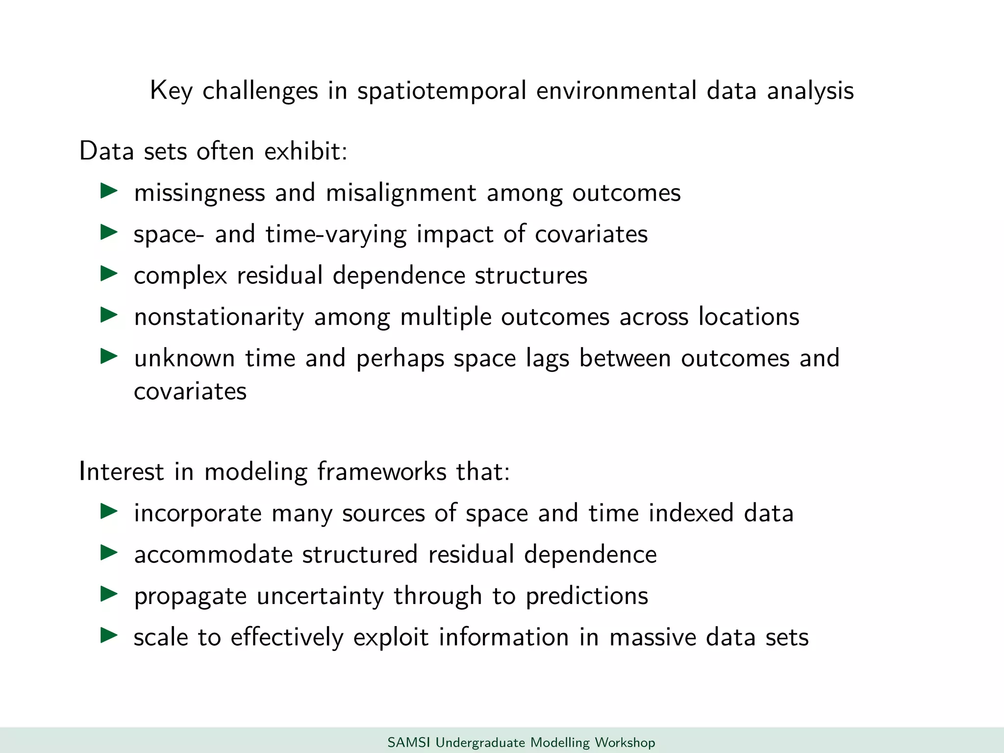 Key challenges in spatiotemporal environmental data analysis
Data sets often exhibit:
missingness and misalignment among outcomes
space- and time-varying impact of covariates
complex residual dependence structures
nonstationarity among multiple outcomes across locations
unknown time and perhaps space lags between outcomes and
covariates
Interest in modeling frameworks that:
incorporate many sources of space and time indexed data
accommodate structured residual dependence
propagate uncertainty through to predictions
scale to eﬀectively exploit information in massive data sets
SAMSI Undergraduate Modelling Workshop
 