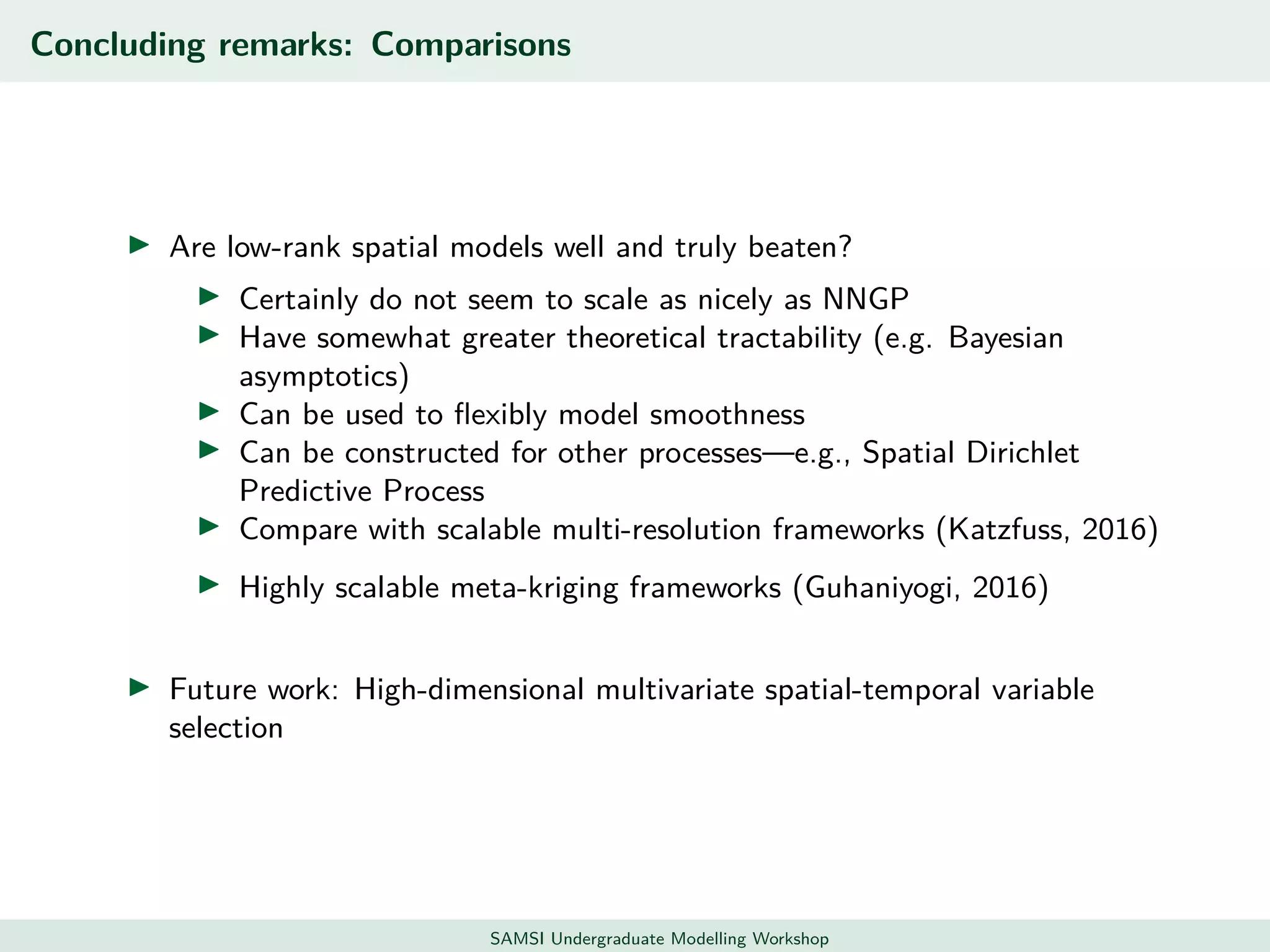 Concluding remarks: Comparisons
Are low-rank spatial models well and truly beaten?
Certainly do not seem to scale as nicely as NNGP
Have somewhat greater theoretical tractability (e.g. Bayesian
asymptotics)
Can be used to ﬂexibly model smoothness
Can be constructed for other processes—e.g., Spatial Dirichlet
Predictive Process
Compare with scalable multi-resolution frameworks (Katzfuss, 2016)
Highly scalable meta-kriging frameworks (Guhaniyogi, 2016)
Future work: High-dimensional multivariate spatial-temporal variable
selection
SAMSI Undergraduate Modelling Workshop
 