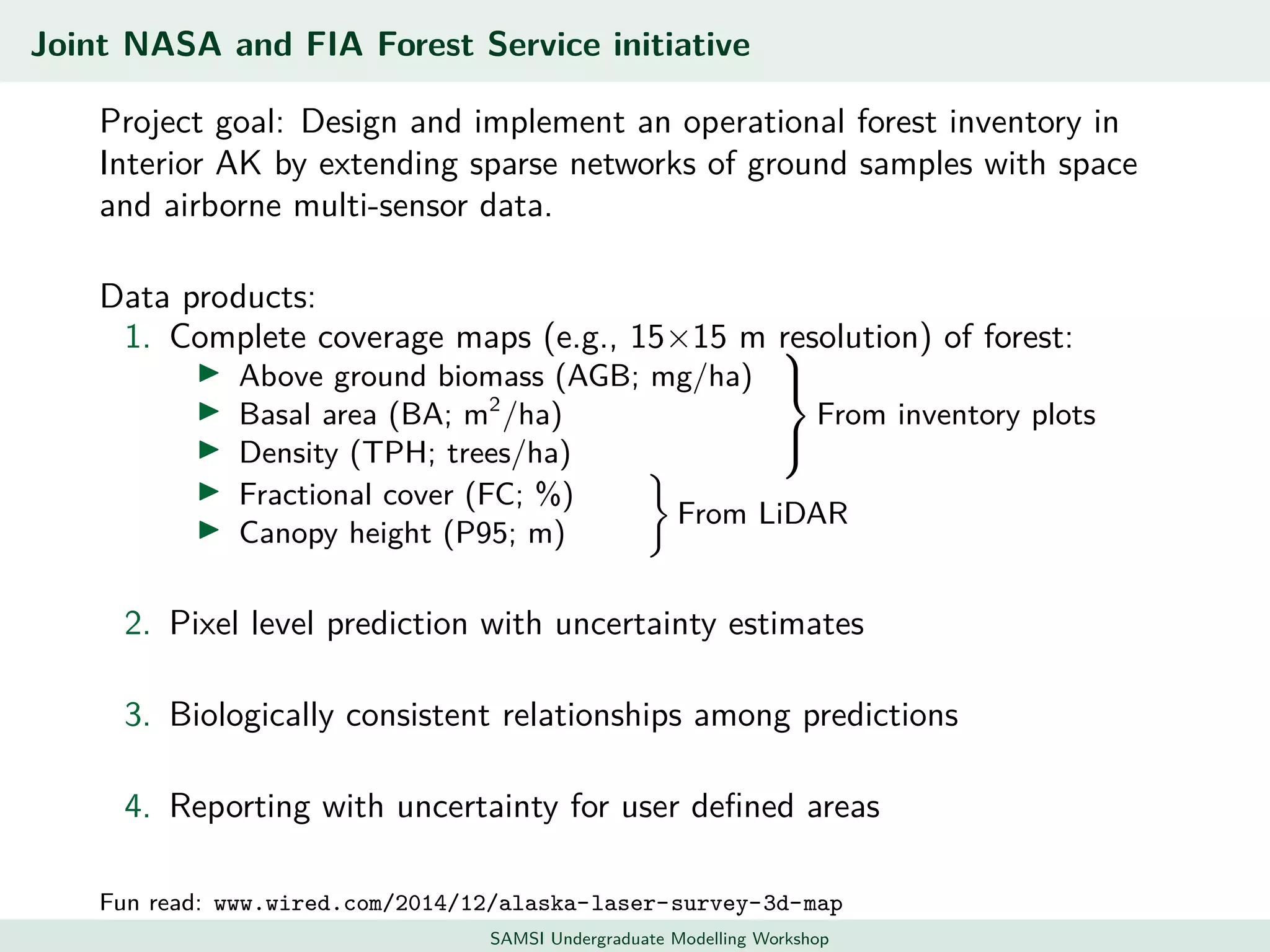 Joint NASA and FIA Forest Service initiative
Project goal: Design and implement an operational forest inventory in
Interior AK by extending sparse networks of ground samples with space
and airborne multi-sensor data.
Data products:
1. Complete coverage maps (e.g., 15×15 m resolution) of forest:
Above ground biomass (AGB; mg/ha)
Basal area (BA; m2
/ha)
Density (TPH; trees/ha)



From inventory plots
Fractional cover (FC; %)
Canopy height (P95; m)
From LiDAR
2. Pixel level prediction with uncertainty estimates
3. Biologically consistent relationships among predictions
4. Reporting with uncertainty for user deﬁned areas
Fun read: www.wired.com/2014/12/alaska-laser-survey-3d-map
SAMSI Undergraduate Modelling Workshop
 
