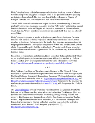 Finley’s leaping image reflects her energy and optimism, inspiring people of all ages.
Upon learning of the 2015 grant to support some of the 30 community tree planting
projects they have scheduled for this year, Frank Rodgers, Executive Director of
Cacapon Institute, said “You have no idea how Finley’s story resonates.”
Tanner Haid, an urban forester with Cacapon Institute, related the story of a second
grade girl who wrote a thank you note. After hearing Finley’s story and planting trees at
her school she went home and begged her parents to plant trees at their own house,
which they did. “Where once these students saw an empty field, they now see a forest,”
related Haid.
Finley’s impact continues to inspire action in unexpected ways. Last June Cacapon
Institute staff traveled to Airlie, Virginia to attend Finley’s memorial service. While
standing in line to pay their respects to the family, they struck up a conversation with
the people behind them. Those people happened to be Kim and Jim Stutzman, owners
of Jim Stutzman Chevrolet-Cadillac in Winchester, Virginia who followed up on the
conversation with the loan of a 15-person van for the Institute’s 2015 Stream Scholars
Summer Camp.
In addition to regional and global action, Finley also asked that people take individual
action by planting trees in their own communities. This action resulted in “Finley’s
Forest” a virtual grove of trees planted around the world which can be viewed at
(http://www.finleysgreenleapforward.org/project/personal-finleys-forest/)
# # #
Finley’s ‘Green Leap Forward’ Fund was created in 2014 by Ms. Elizabeth Finley
Broaddus to support environmental protection and restoration, and is managed by the
Northern Piedmont Community Foundation, Culpepper VA. More information on the
fund and its activities may be found at: http://www.finleysgreenleapforward.org/ and
https://www.facebook.com/FinleysGreenLeapForward. Donations to the fund may be
made through the donation tab found at www.NPCF.org with designation for “Finley’s
Fund”.
The Cacapon Institute protects rivers and watersheds from the Cacapon River to the
Potomac to the Chesapeake Bay using science and education. The Cacapon River is a
beautiful and scenic river known for its outstanding fishing, boating, wildlife, and
scenery. The Cacapon gets its name from a Native American word meaning "healing
waters". As part of the Potomac River watershed, it is an American Heritage River.
Expanding tree canopy in riparian and urban areas is a core part of the Institute’s
mission and work. Contact: Frank Rodgers, 304-240-2721 (c),
FRodgers@CacaponInstitute.org.
 