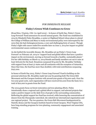 Media Contact: Lynn E. Broaddus
Lbroaddus@broadviewcollaborative.com
414-559-5495
FOR IMMEDIATE RELEASE
Finley’s Green Wish Continues to Grow
Broad Run, Virginia, USA (21 April 2015) – In honor of Earth Day, Finley’s ‘Green
Leap Forward’ Fund announces its second annual grants. The Fund was established in
2014 by Elizabeth Finley Broaddus, a senior at Highland School whose plans to attend
the College of William and Mary to study environmental policy were interrupted by the
news that she had cholangiocarcinoma, a rare and challenging form of cancer. Though
Finley’s fight with cancer ended five months later on June 2, 2014 her impact on global
environmental causes continues to grow.
As she battled the incurable disease, Ms. Broaddus set up Finley’s ‘Green Leap
Forward’ on February 26, 2014 to “support local and global efforts that have a positive
impact on the environment, moving us forward towards a healthy, sustainable planet.”
For her 18th birthday on March 12, 2014 friends and family members set out to raise at
least $18,000 for the fund. Donations surpassed $74,000 by Ms. Broaddus’ birthday
with support from at least 37 states and all continents with the exception of Antarctica.
Since that time, the fund has more than doubled, with total contributions surpassing
$197,000.
In honor of Earth Day 2015, Finley’s ‘Green Leap Forward’ Fund is building on the
personal selections Ms. Broaddus made last year by granting both The Green Belt
Movement and the Cacapon Institute with second-year grants of $5,000 each. Over the
two-year grant cycle, each organization will have received $10,000 from the fund, for a
total of $20,000 in grants from the Fund.
The 2015 grants focus on forest restoration and tree-planting efforts. Finley
intentionally chose a regional and a global effort to support, and selected projects that
make a positive impact on the daily lives of people in the surrounding communities.
Reflecting the global support her fund has received, while honoring the concentration of
donors from the Chesapeake watershed, she selected one international organization and
one regional project. The two grantees, the Green Belt Movement headquartered in
Nairobi, Kenya and the Cacapon Institute based in Great Cacapon, West Virginia USA,
have long-standing programs for tree-planting, community engagement and associated
training.
 