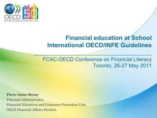 Financial education at School
                   International OECD/INFE Guidelines
                ______________________________
                     FCAC-OECD Conference on Financial Literacy
                                      Toronto, 26-27 May 2011




Flore-Anne Messy
Principal Administrator,
Financial Education and Consumer Protection Unit
OECD Financial Affairs Division
 