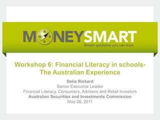 Workshop 6: Financial Literacy in schools-
      The Australian Experience
                          Delia Rickard
                     Senior Executive Leader
  Financial Literacy, Consumers, Advisers and Retail Investors
     Australian Securities and Investments Commission
                          May 26, 2011
 