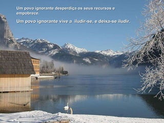 Um povo ignorante desperdiça os seus recursos e empobrece. Um povo ignorante vive a  iludir-se, e deixa-se iludir. 