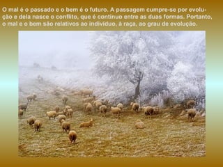 O mal é o passado e o bem é o futuro. A passagem cumpre-se por evolu-ção e dela nasce o conflito, que é contínuo entre as duas formas. Portanto, o mal e o bem são relativos ao indivíduo, à raça, ao grau de evolução. 