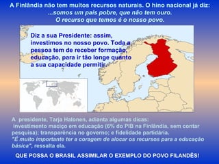 A Finlândia não tem muitos recursos naturais. O hino nacional já diz: ... somos um país pobre, que não tem ouro. O recurso que temos é o nosso povo. Diz a sua Presidente: assim, investimos no nosso povo. Toda a pessoa tem de receber formação, educação, para ir tão longe quanto a sua capacidade permitir.   QUE POSSA O BRASIL ASSIMILAR O EXEMPLO DO POVO FILANDÊS! A  presidente, Tarja Halonen, adianta algumas dicas: investimento maciço em educação (6% do PIB na Finlândia, sem contar pesquisa); transparência no governo; e fidelidade partidária.  "É muito importante ter a coragem de alocar os recursos para a educação básica",  ressalta ela.   