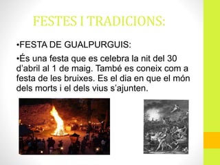 FESTES I TRADICIONS:
•FESTA DE GUALPURGUIS:
•És una festa que es celebra la nit del 30
d’abril al 1 de maig. També es coneix com a
festa de les bruixes. Es el dia en que el món
dels morts i el dels vius s’ajunten.
 