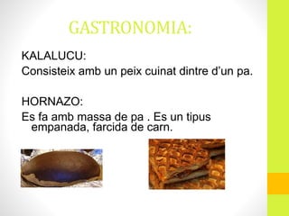 GASTRONOMIA:
KALALUCU:
Consisteix amb un peix cuinat dintre d’un pa.
HORNAZO:
Es fa amb massa de pa . Es un tipus
empanada, farcida de carn.
 