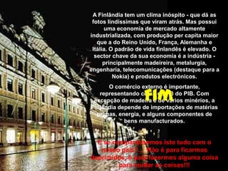 A Finlândia tem um clima inóspito - que dá as
fotos lindíssimas que viram atrás. Mas possui
uma economia de mercado altamente
industrializada, com produção per capita maior
que a do Reino Unido, França, Alemanha e
Itália. O padrão de vida finlandês é elevado. O
sector chave da sua economia é a indústria -
principalmente madeireira, metalurgia,
engenharia, telecomunicações (destaque para a
Nokia) e produtos electrónicos.
O comércio externo é importante,
representando cerca de 1/3 do PIB. Com
excepção de madeira e de vários minérios, a
Finlândia depende de importações de matérias
primas, energia, e alguns componentes de
bens manufacturados.
E se comparássemos isto tudo com o
nosso país?... Não é para ficarmos
deprimidos, é para fazermos alguma coisa
para mudar as coisas!!!
Fim
 