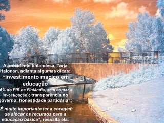 A presidente finlandesa, Tarja
Halonen, adianta algumas dicas:
“investimento maciço em
educação
6% do PIB na Finlândia, sem contar a
investigação); transparência no
governo; honestidade partidária”;
É muito importante ter a coragem
de alocar os recursos para a
educação básica", ressalta ela.
 