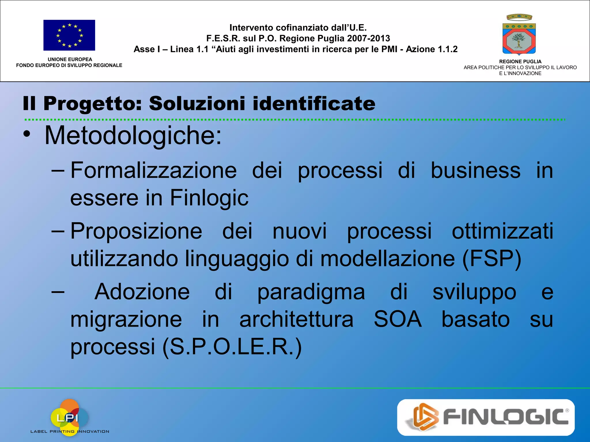 Il Progetto: Soluzioni identificate
UNIONE EUROPEA
FONDO EUROPEO DI SVILUPPO REGIONALE
REGIONE PUGLIA
AREA POLITICHE PER LO SVILUPPO IL LAVORO
E L’INNOVAZIONE
Intervento cofinanziato dall’U.E.
F.E.S.R. sul P.O. Regione Puglia 2007-2013
Asse I – Linea 1.1 “Aiuti agli investimenti in ricerca per le PMI - Azione 1.1.2
• Metodologiche:
– Formalizzazione dei processi di business in
essere in Finlogic
– Proposizione dei nuovi processi ottimizzati
utilizzando linguaggio di modellazione (FSP)
– Adozione di paradigma di sviluppo e
migrazione in architettura SOA basato su
processi (S.P.O.LE.R.)
 