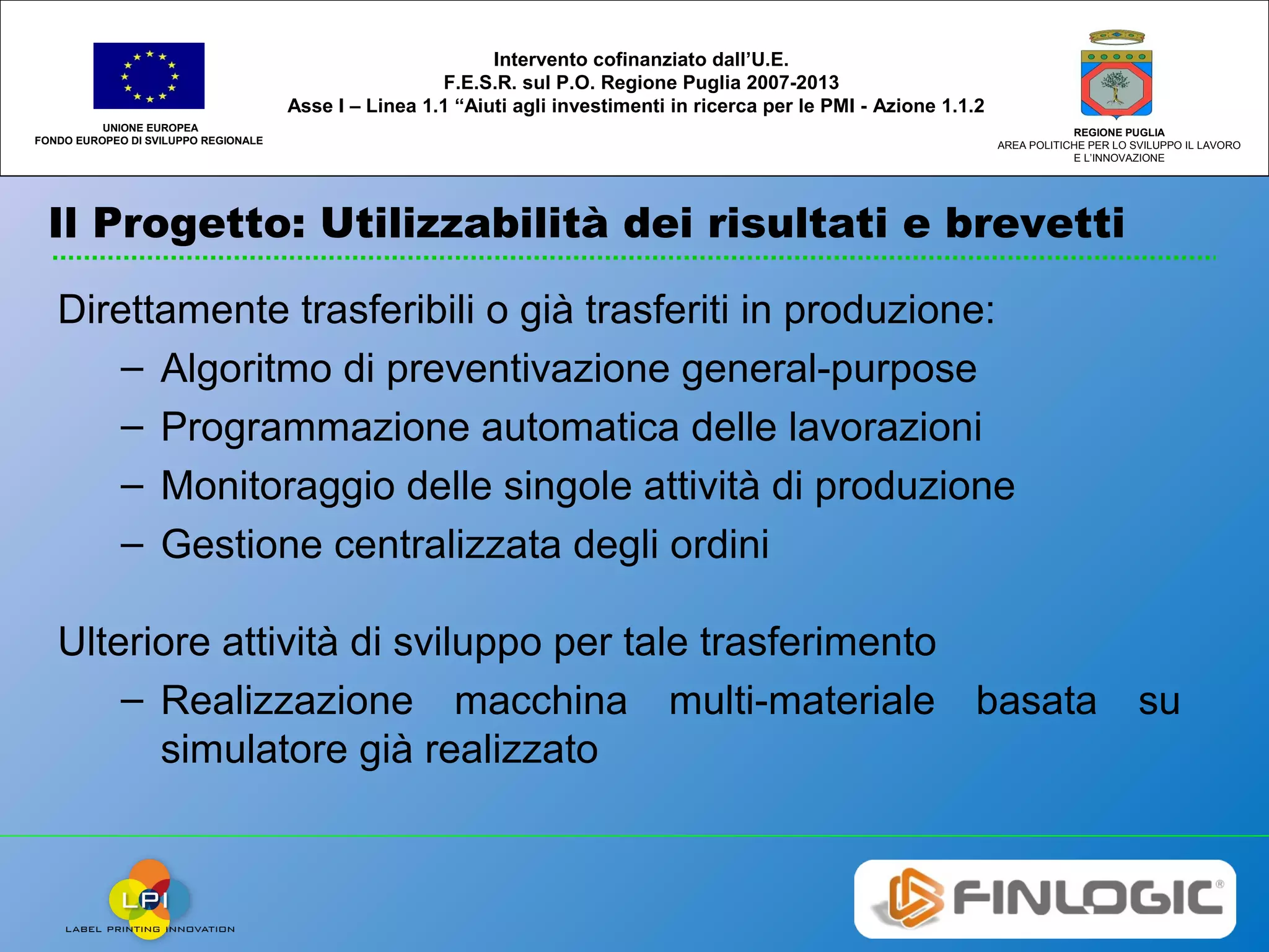 Il Progetto: Utilizzabilità dei risultati e brevetti
UNIONE EUROPEA
FONDO EUROPEO DI SVILUPPO REGIONALE
REGIONE PUGLIA
AREA POLITICHE PER LO SVILUPPO IL LAVORO
E L’INNOVAZIONE
Intervento cofinanziato dall’U.E.
F.E.S.R. sul P.O. Regione Puglia 2007-2013
Asse I – Linea 1.1 “Aiuti agli investimenti in ricerca per le PMI - Azione 1.1.2
Direttamente trasferibili o già trasferiti in produzione:
– Algoritmo di preventivazione general-purpose
– Programmazione automatica delle lavorazioni
– Monitoraggio delle singole attività di produzione
– Gestione centralizzata degli ordini
Ulteriore attività di sviluppo per tale trasferimento
– Realizzazione macchina multi-materiale basata su
simulatore già realizzato
 
