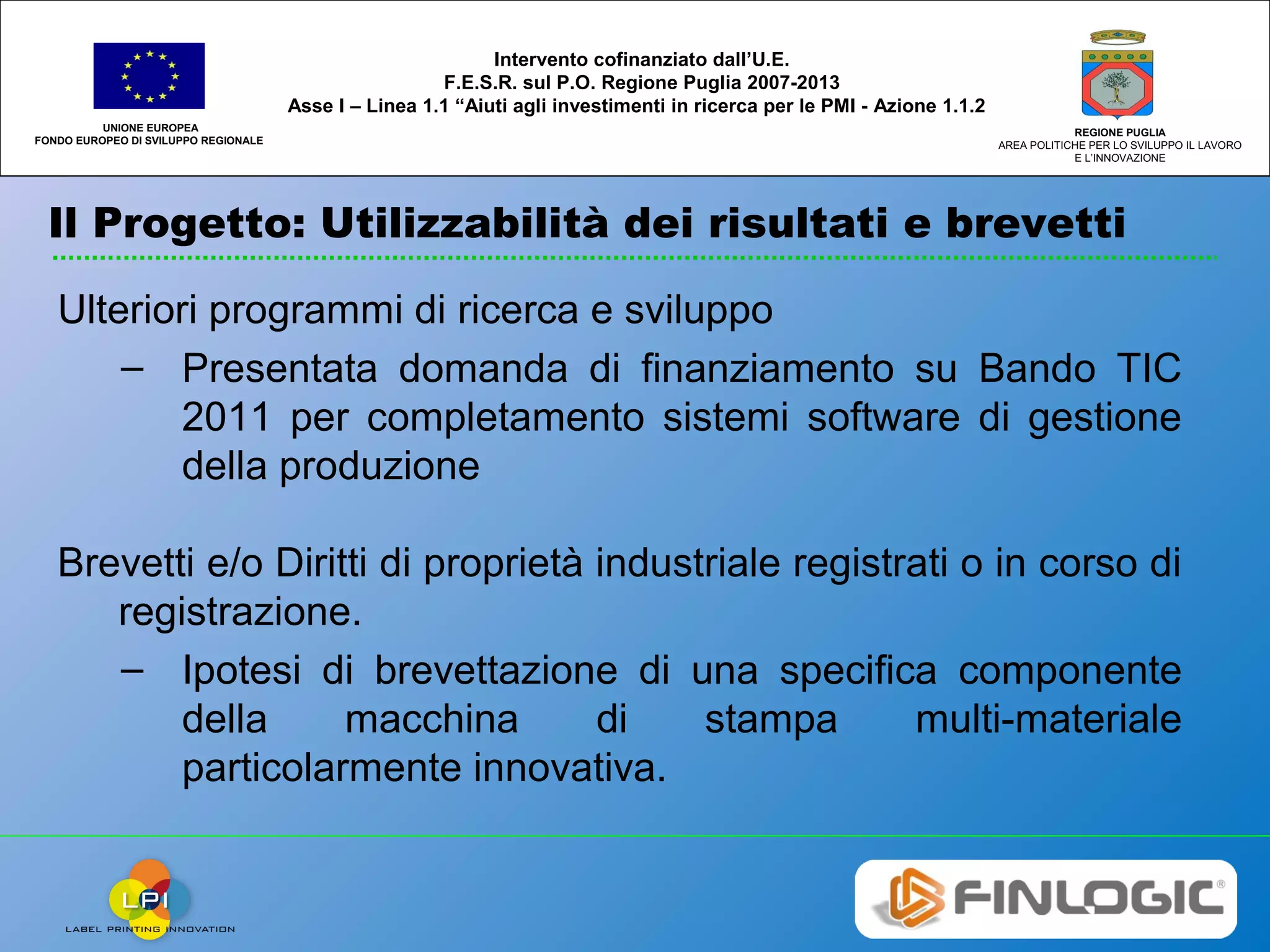 Il Progetto: Utilizzabilità dei risultati e brevetti
UNIONE EUROPEA
FONDO EUROPEO DI SVILUPPO REGIONALE
REGIONE PUGLIA
AREA POLITICHE PER LO SVILUPPO IL LAVORO
E L’INNOVAZIONE
Intervento cofinanziato dall’U.E.
F.E.S.R. sul P.O. Regione Puglia 2007-2013
Asse I – Linea 1.1 “Aiuti agli investimenti in ricerca per le PMI - Azione 1.1.2
Ulteriori programmi di ricerca e sviluppo
– Presentata domanda di finanziamento su Bando TIC
2011 per completamento sistemi software di gestione
della produzione
Brevetti e/o Diritti di proprietà industriale registrati o in corso di
registrazione.
– Ipotesi di brevettazione di una specifica componente
della macchina di stampa multi-materiale
particolarmente innovativa.
 