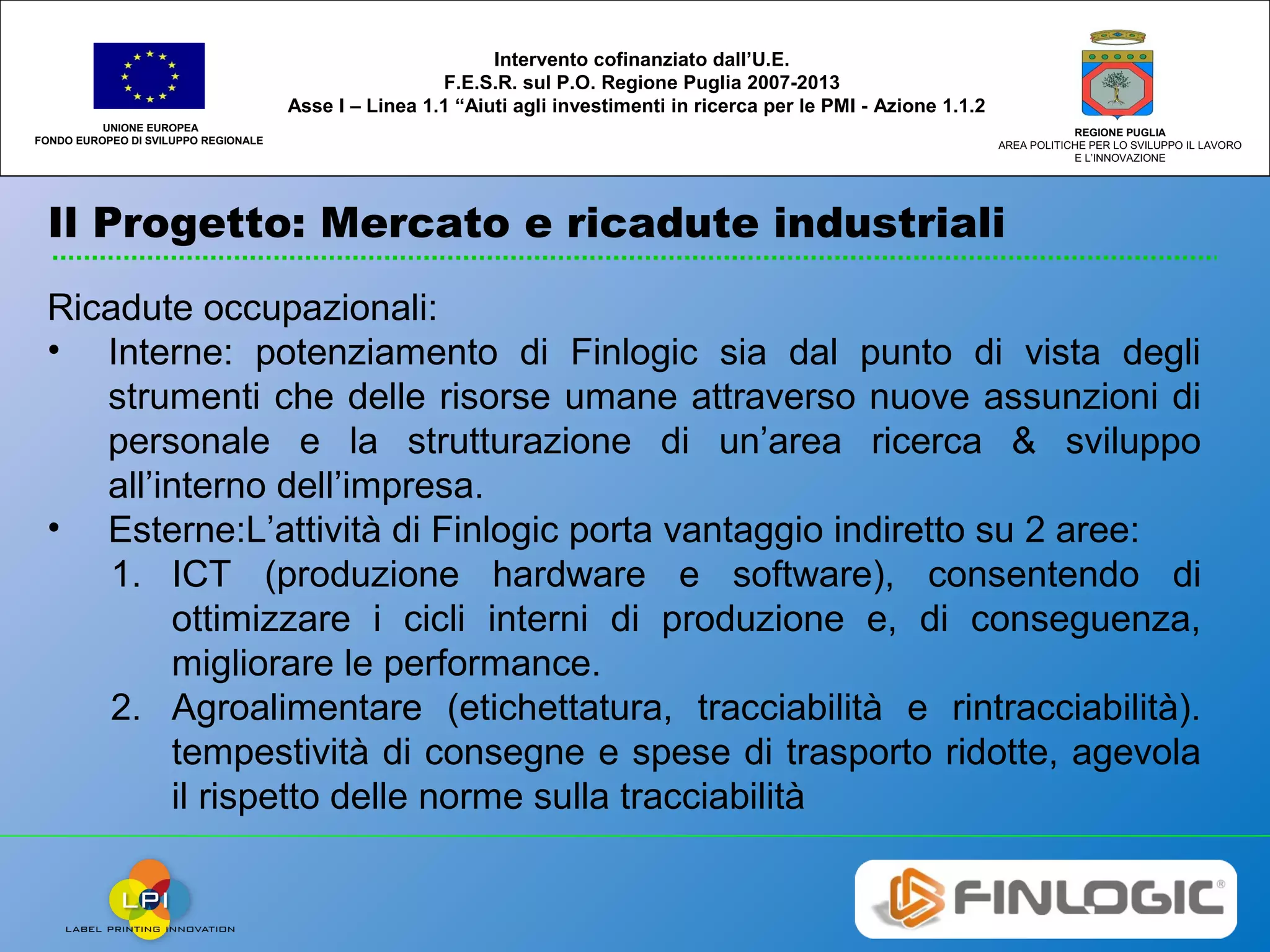 Il Progetto: Mercato e ricadute industriali
UNIONE EUROPEA
FONDO EUROPEO DI SVILUPPO REGIONALE
REGIONE PUGLIA
AREA POLITICHE PER LO SVILUPPO IL LAVORO
E L’INNOVAZIONE
Intervento cofinanziato dall’U.E.
F.E.S.R. sul P.O. Regione Puglia 2007-2013
Asse I – Linea 1.1 “Aiuti agli investimenti in ricerca per le PMI - Azione 1.1.2
Ricadute occupazionali:
• Interne: potenziamento di Finlogic sia dal punto di vista degli
strumenti che delle risorse umane attraverso nuove assunzioni di
personale e la strutturazione di un’area ricerca & sviluppo
all’interno dell’impresa.
• Esterne:L’attività di Finlogic porta vantaggio indiretto su 2 aree:
1. ICT (produzione hardware e software), consentendo di
ottimizzare i cicli interni di produzione e, di conseguenza,
migliorare le performance.
2. Agroalimentare (etichettatura, tracciabilità e rintracciabilità).
tempestività di consegne e spese di trasporto ridotte, agevola
il rispetto delle norme sulla tracciabilità
 