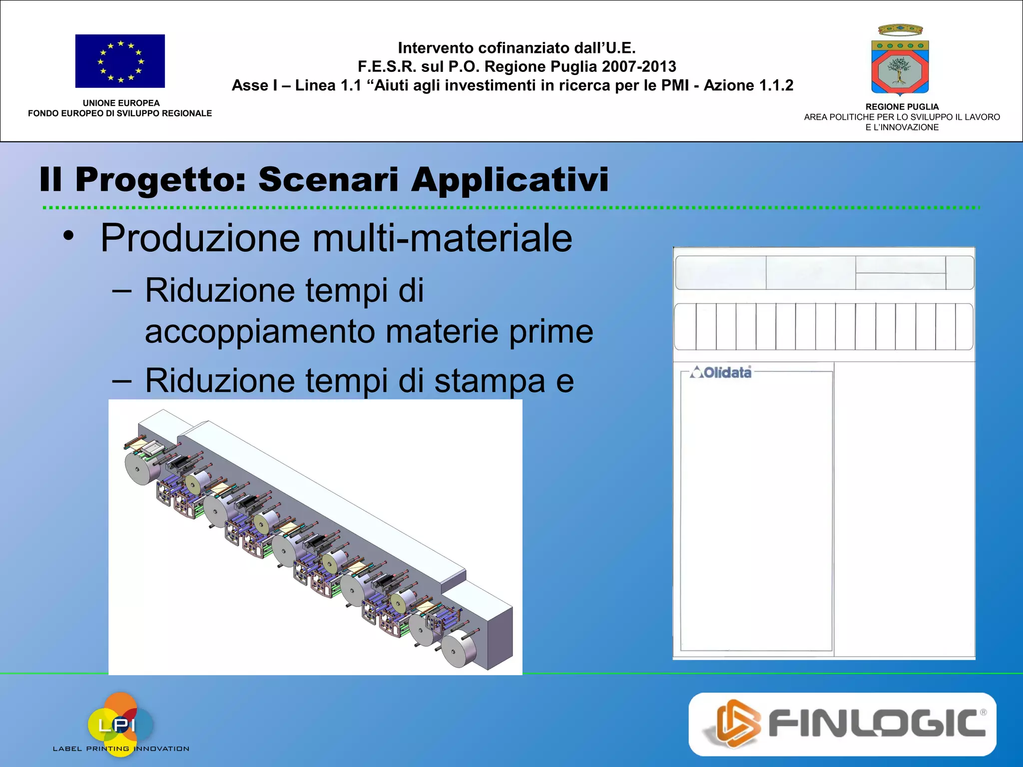 Il Progetto: Scenari Applicativi
UNIONE EUROPEA
FONDO EUROPEO DI SVILUPPO REGIONALE
REGIONE PUGLIA
AREA POLITICHE PER LO SVILUPPO IL LAVORO
E L’INNOVAZIONE
Intervento cofinanziato dall’U.E.
F.E.S.R. sul P.O. Regione Puglia 2007-2013
Asse I – Linea 1.1 “Aiuti agli investimenti in ricerca per le PMI - Azione 1.1.2
• Produzione multi-materiale
– Riduzione tempi di
accoppiamento materie prime
– Riduzione tempi di stampa e
fustellatura
 