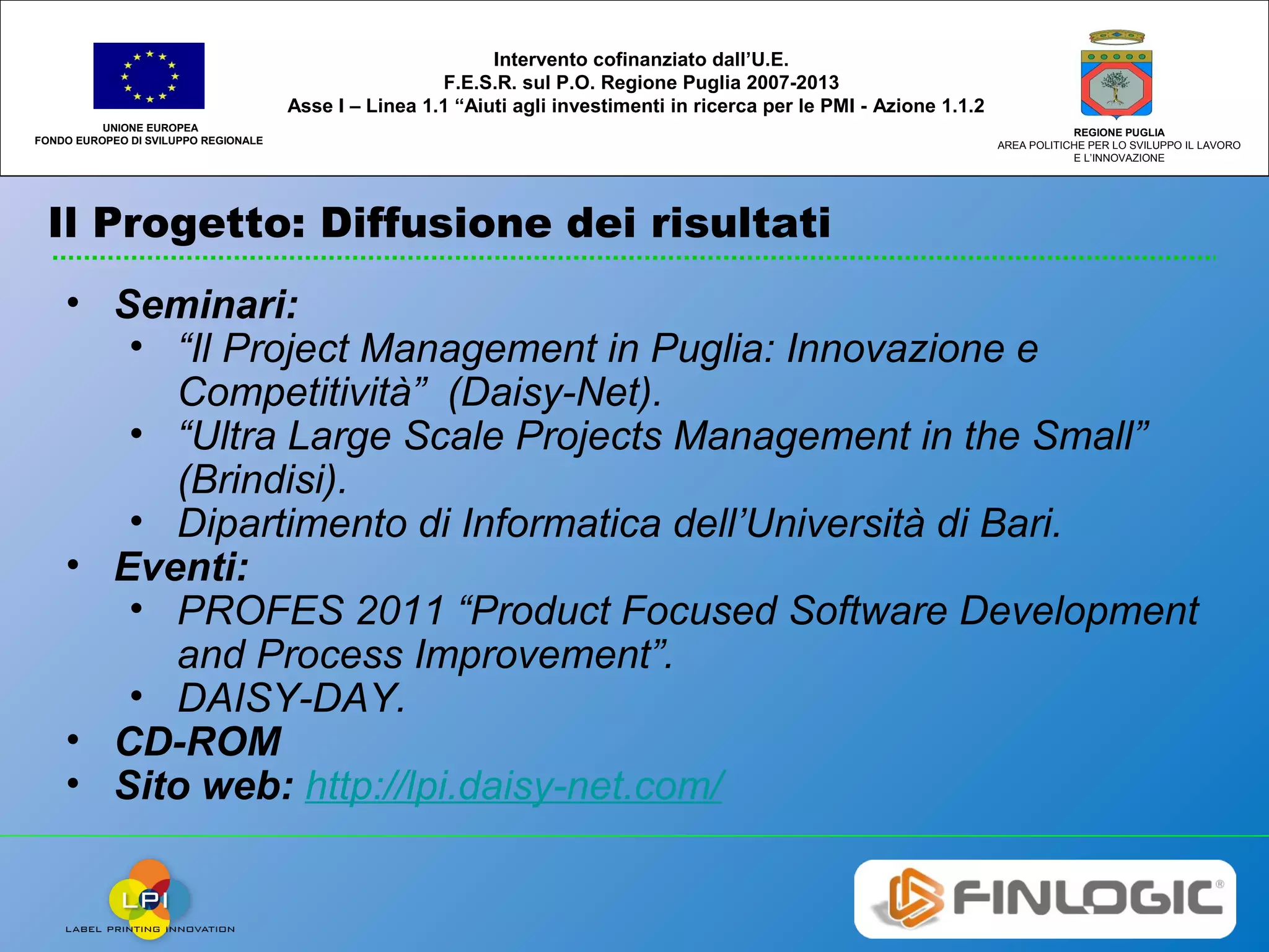 Il Progetto: Diffusione dei risultati
UNIONE EUROPEA
FONDO EUROPEO DI SVILUPPO REGIONALE
REGIONE PUGLIA
AREA POLITICHE PER LO SVILUPPO IL LAVORO
E L’INNOVAZIONE
Intervento cofinanziato dall’U.E.
F.E.S.R. sul P.O. Regione Puglia 2007-2013
Asse I – Linea 1.1 “Aiuti agli investimenti in ricerca per le PMI - Azione 1.1.2
• Seminari:
• “Il Project Management in Puglia: Innovazione e
Competitività” (Daisy-Net).
• “Ultra Large Scale Projects Management in the Small”
(Brindisi).
• Dipartimento di Informatica dell’Università di Bari.
• Eventi:
• PROFES 2011 “Product Focused Software Development
and Process Improvement”.
• DAISY-DAY.
• CD-ROM
• Sito web: http://lpi.daisy-net.com/
 