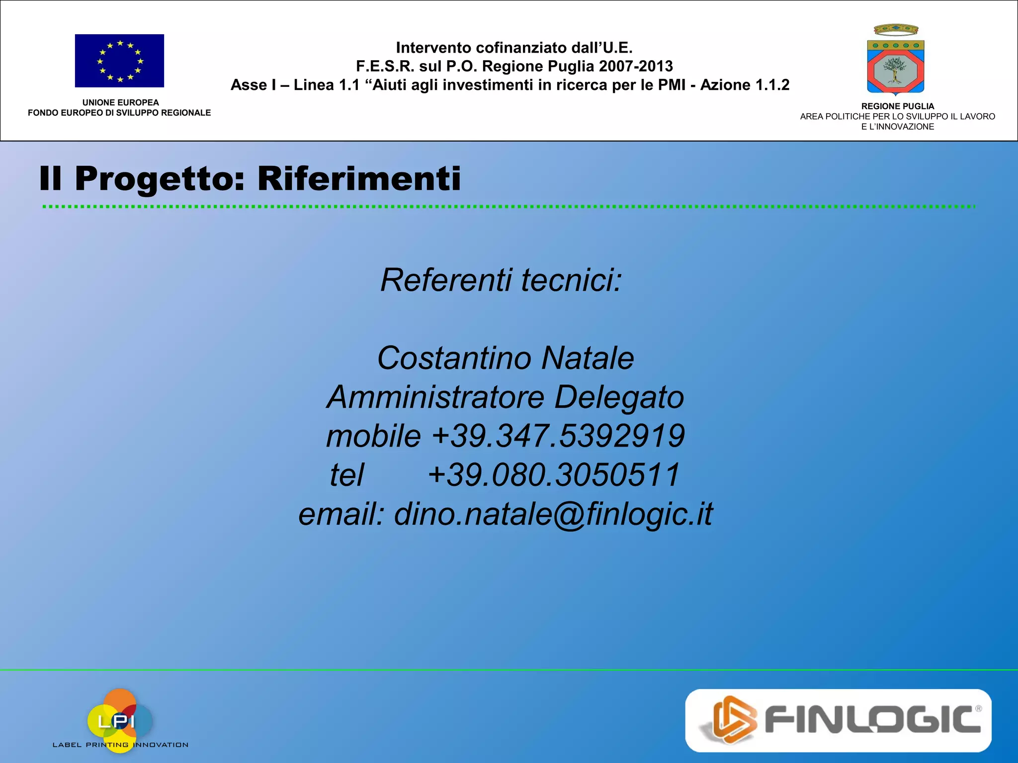 Il Progetto: Riferimenti
UNIONE EUROPEA
FONDO EUROPEO DI SVILUPPO REGIONALE
REGIONE PUGLIA
AREA POLITICHE PER LO SVILUPPO IL LAVORO
E L’INNOVAZIONE
Intervento cofinanziato dall’U.E.
F.E.S.R. sul P.O. Regione Puglia 2007-2013
Asse I – Linea 1.1 “Aiuti agli investimenti in ricerca per le PMI - Azione 1.1.2
Referenti tecnici:
Costantino Natale
Amministratore Delegato
mobile +39.347.5392919
tel +39.080.3050511
email: dino.natale@finlogic.it
 