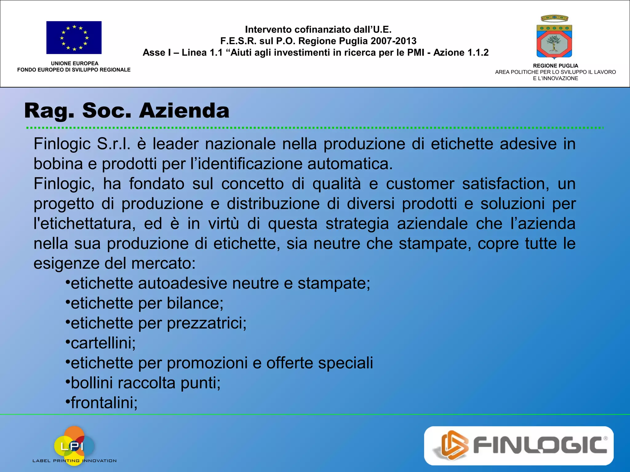 Rag. Soc. Azienda
UNIONE EUROPEA
FONDO EUROPEO DI SVILUPPO REGIONALE
REGIONE PUGLIA
AREA POLITICHE PER LO SVILUPPO IL LAVORO
E L’INNOVAZIONE
Intervento cofinanziato dall’U.E.
F.E.S.R. sul P.O. Regione Puglia 2007-2013
Asse I – Linea 1.1 “Aiuti agli investimenti in ricerca per le PMI - Azione 1.1.2
Finlogic S.r.l. è leader nazionale nella produzione di etichette adesive in
bobina e prodotti per l’identificazione automatica.
Finlogic, ha fondato sul concetto di qualità e customer satisfaction, un
progetto di produzione e distribuzione di diversi prodotti e soluzioni per
l'etichettatura, ed è in virtù di questa strategia aziendale che l’azienda
nella sua produzione di etichette, sia neutre che stampate, copre tutte le
esigenze del mercato:
•etichette autoadesive neutre e stampate;
•etichette per bilance;
•etichette per prezzatrici;
•cartellini;
•etichette per promozioni e offerte speciali
•bollini raccolta punti;
•frontalini;
 