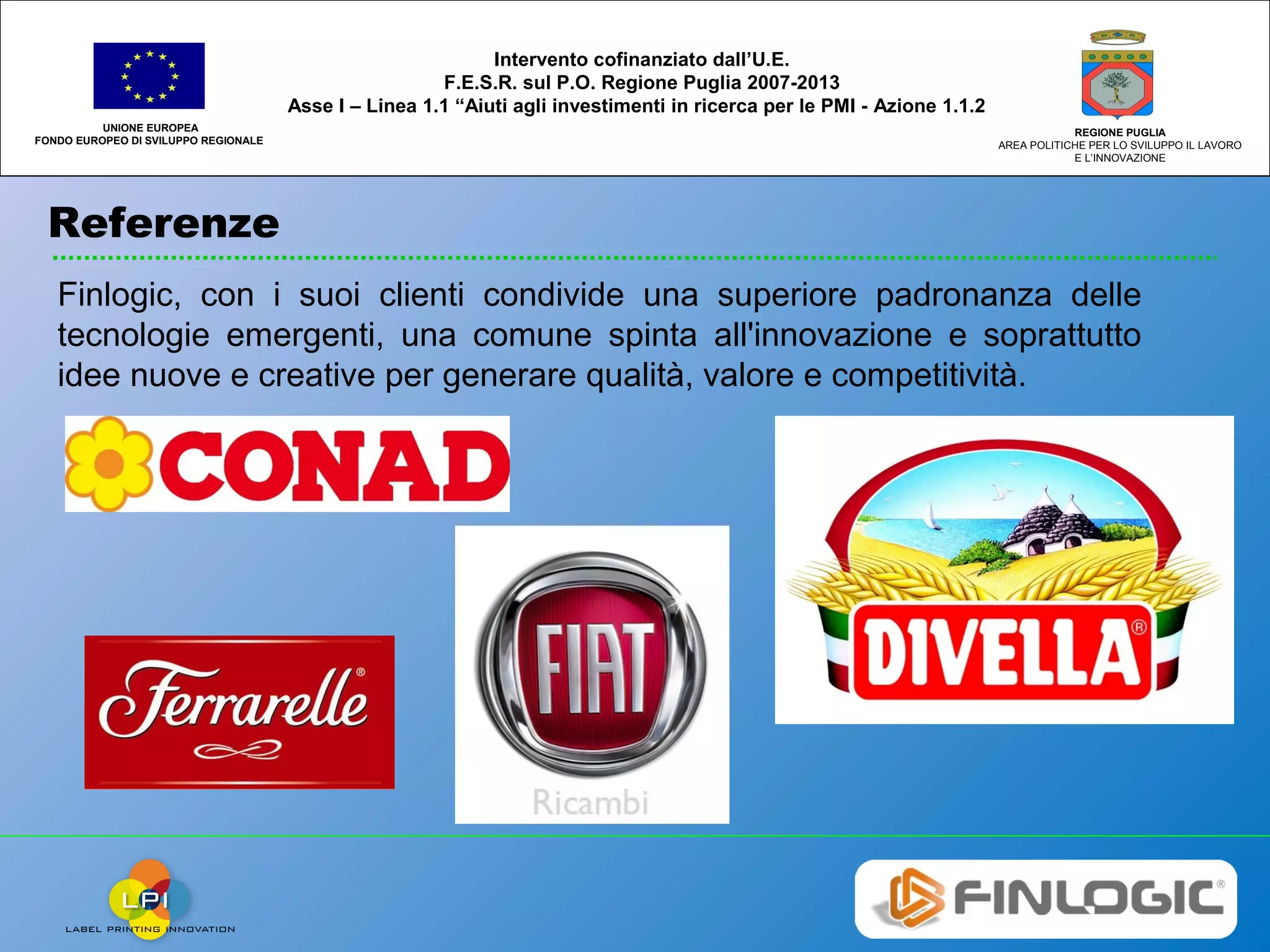 Referenze
UNIONE EUROPEA
FONDO EUROPEO DI SVILUPPO REGIONALE
REGIONE PUGLIA
AREA POLITICHE PER LO SVILUPPO IL LAVORO
E L’INNOVAZIONE
Intervento cofinanziato dall’U.E.
F.E.S.R. sul P.O. Regione Puglia 2007-2013
Asse I – Linea 1.1 “Aiuti agli investimenti in ricerca per le PMI - Azione 1.1.2
Finlogic, con i suoi clienti condivide una superiore padronanza delle
tecnologie emergenti, una comune spinta all'innovazione e soprattutto
idee nuove e creative per generare qualità, valore e competitività.
 