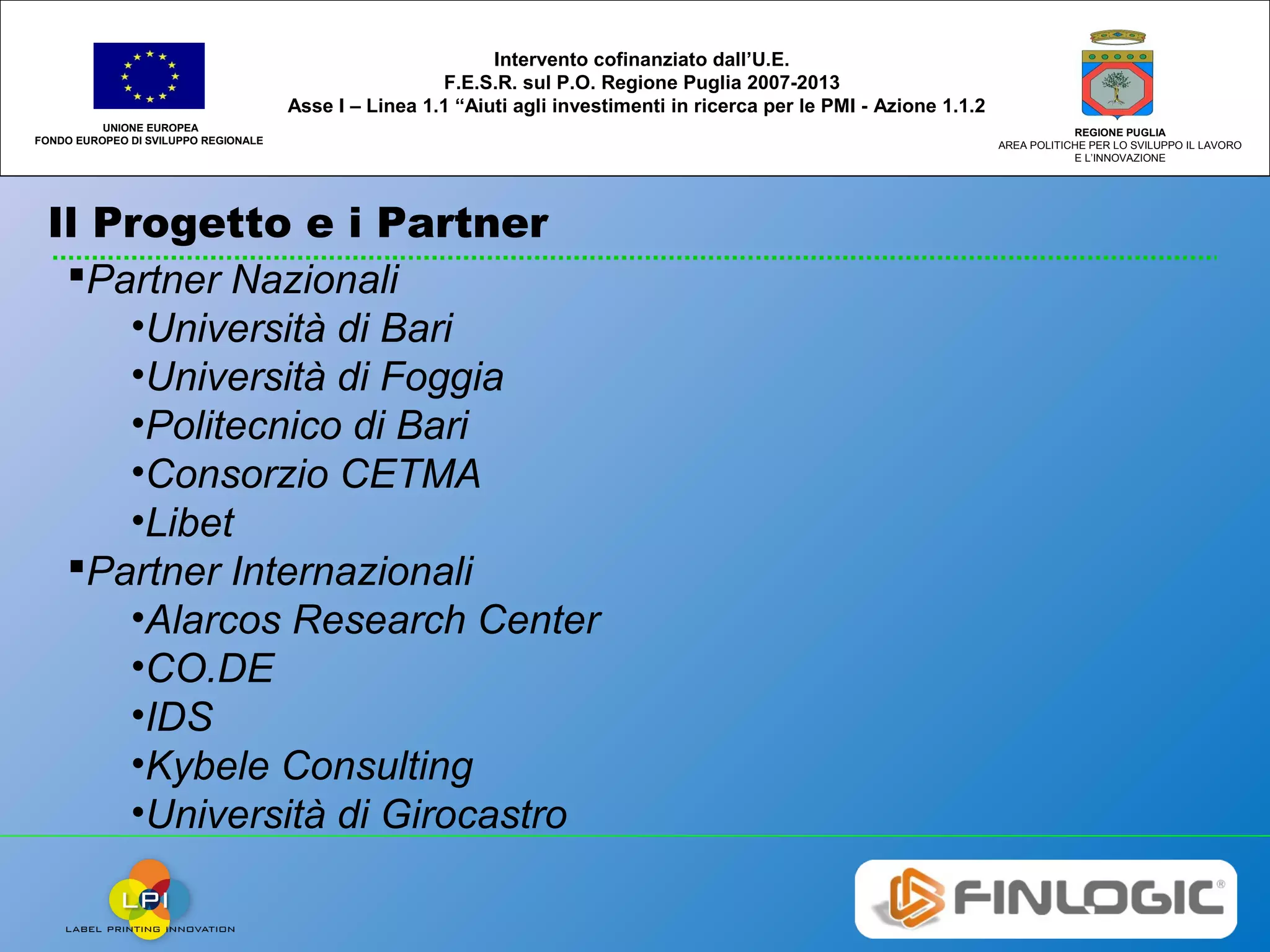 Il Progetto e i Partner
UNIONE EUROPEA
FONDO EUROPEO DI SVILUPPO REGIONALE
REGIONE PUGLIA
AREA POLITICHE PER LO SVILUPPO IL LAVORO
E L’INNOVAZIONE
Intervento cofinanziato dall’U.E.
F.E.S.R. sul P.O. Regione Puglia 2007-2013
Asse I – Linea 1.1 “Aiuti agli investimenti in ricerca per le PMI - Azione 1.1.2
Partner Nazionali
•Università di Bari
•Università di Foggia
•Politecnico di Bari
•Consorzio CETMA
•Libet
Partner Internazionali
•Alarcos Research Center
•CO.DE
•IDS
•Kybele Consulting
•Università di Girocastro
 