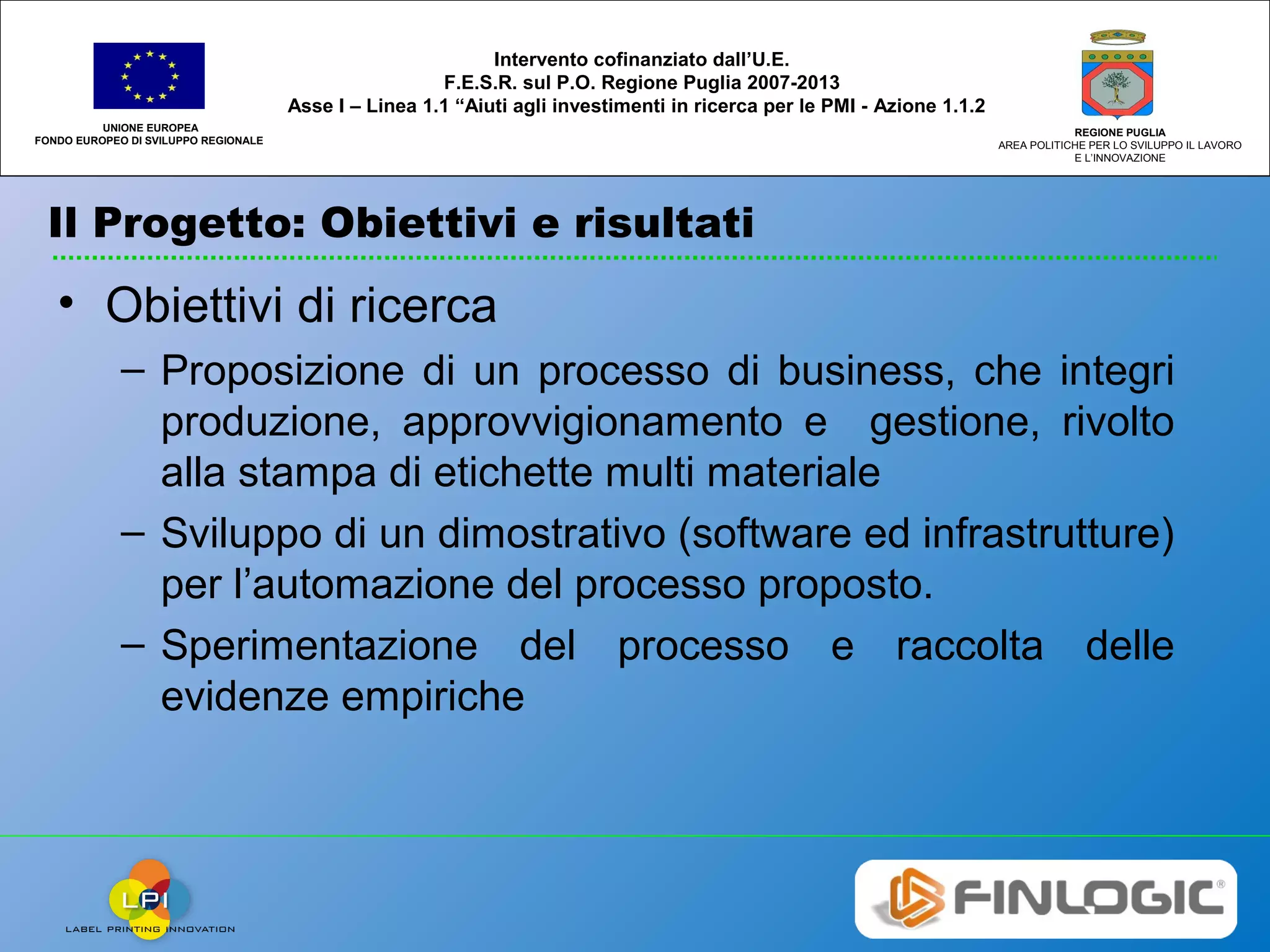 Il Progetto: Obiettivi e risultati
UNIONE EUROPEA
FONDO EUROPEO DI SVILUPPO REGIONALE
REGIONE PUGLIA
AREA POLITICHE PER LO SVILUPPO IL LAVORO
E L’INNOVAZIONE
Intervento cofinanziato dall’U.E.
F.E.S.R. sul P.O. Regione Puglia 2007-2013
Asse I – Linea 1.1 “Aiuti agli investimenti in ricerca per le PMI - Azione 1.1.2
• Obiettivi di ricerca
– Proposizione di un processo di business, che integri
produzione, approvvigionamento e gestione, rivolto
alla stampa di etichette multi materiale
– Sviluppo di un dimostrativo (software ed infrastrutture)
per l’automazione del processo proposto.
– Sperimentazione del processo e raccolta delle
evidenze empiriche
 