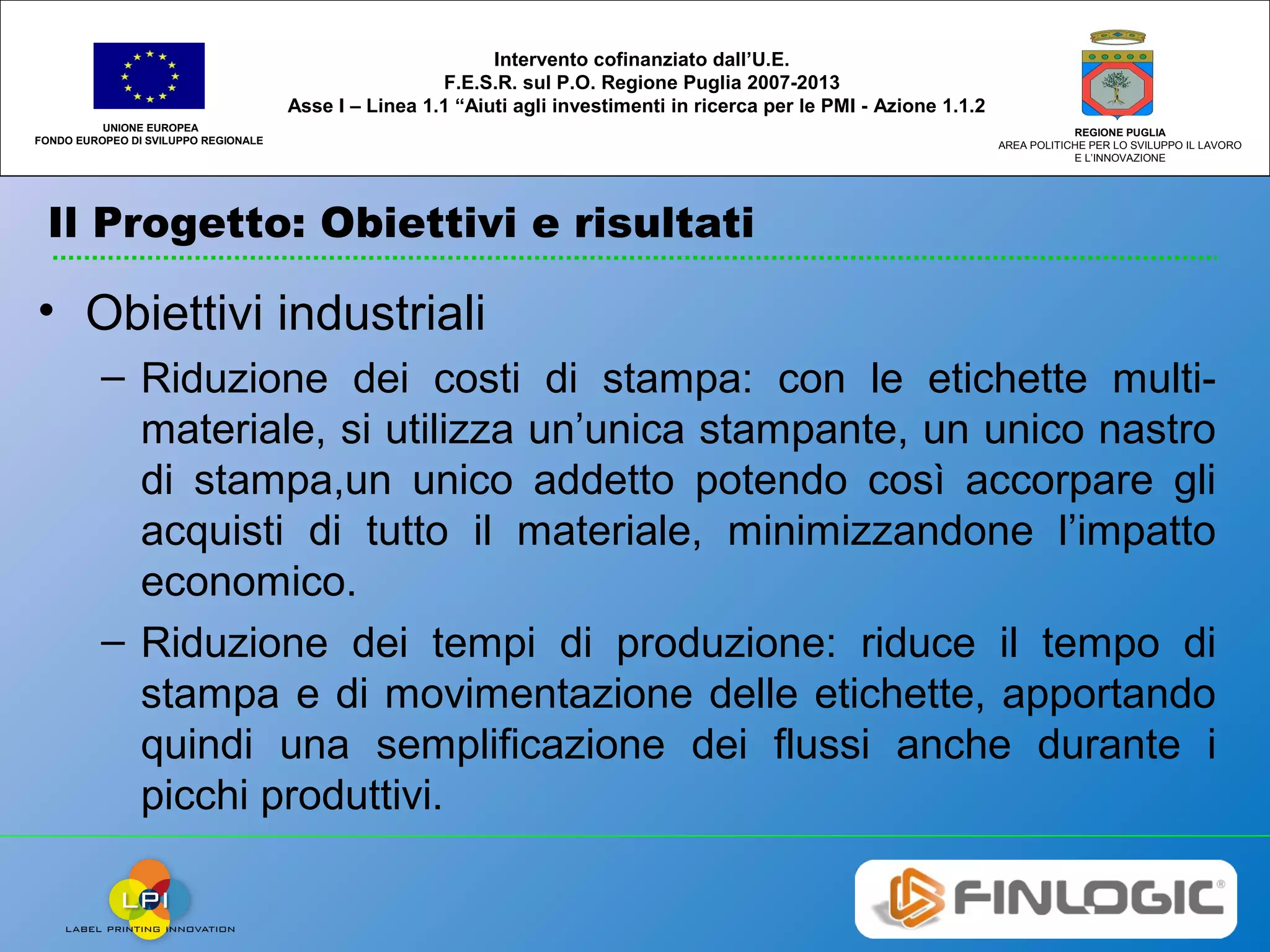 Il Progetto: Obiettivi e risultati
UNIONE EUROPEA
FONDO EUROPEO DI SVILUPPO REGIONALE
REGIONE PUGLIA
AREA POLITICHE PER LO SVILUPPO IL LAVORO
E L’INNOVAZIONE
Intervento cofinanziato dall’U.E.
F.E.S.R. sul P.O. Regione Puglia 2007-2013
Asse I – Linea 1.1 “Aiuti agli investimenti in ricerca per le PMI - Azione 1.1.2
• Obiettivi industriali
– Riduzione dei costi di stampa: con le etichette multi-
materiale, si utilizza un’unica stampante, un unico nastro
di stampa,un unico addetto potendo così accorpare gli
acquisti di tutto il materiale, minimizzandone l’impatto
economico.
– Riduzione dei tempi di produzione: riduce il tempo di
stampa e di movimentazione delle etichette, apportando
quindi una semplificazione dei flussi anche durante i
picchi produttivi.
 