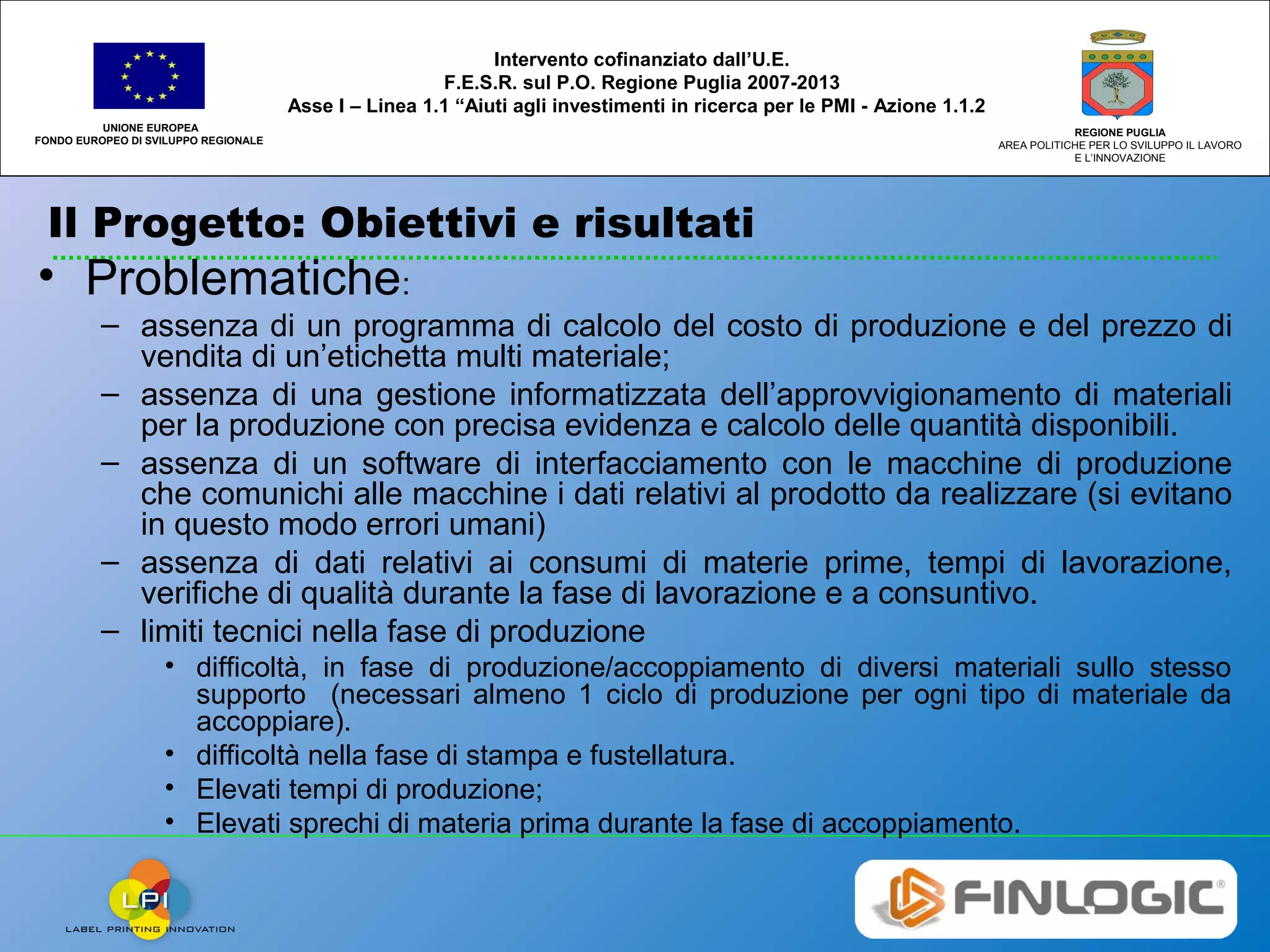 Il Progetto: Obiettivi e risultati
UNIONE EUROPEA
FONDO EUROPEO DI SVILUPPO REGIONALE
REGIONE PUGLIA
AREA POLITICHE PER LO SVILUPPO IL LAVORO
E L’INNOVAZIONE
Intervento cofinanziato dall’U.E.
F.E.S.R. sul P.O. Regione Puglia 2007-2013
Asse I – Linea 1.1 “Aiuti agli investimenti in ricerca per le PMI - Azione 1.1.2
• Problematiche:
– assenza di un programma di calcolo del costo di produzione e del prezzo di
vendita di un’etichetta multi materiale;
– assenza di una gestione informatizzata dell’approvvigionamento di materiali
per la produzione con precisa evidenza e calcolo delle quantità disponibili.
– assenza di un software di interfacciamento con le macchine di produzione
che comunichi alle macchine i dati relativi al prodotto da realizzare (si evitano
in questo modo errori umani)
– assenza di dati relativi ai consumi di materie prime, tempi di lavorazione,
verifiche di qualità durante la fase di lavorazione e a consuntivo.
– limiti tecnici nella fase di produzione
• difficoltà, in fase di produzione/accoppiamento di diversi materiali sullo stesso
supporto (necessari almeno 1 ciclo di produzione per ogni tipo di materiale da
accoppiare).
• difficoltà nella fase di stampa e fustellatura.
• Elevati tempi di produzione;
• Elevati sprechi di materia prima durante la fase di accoppiamento.
 