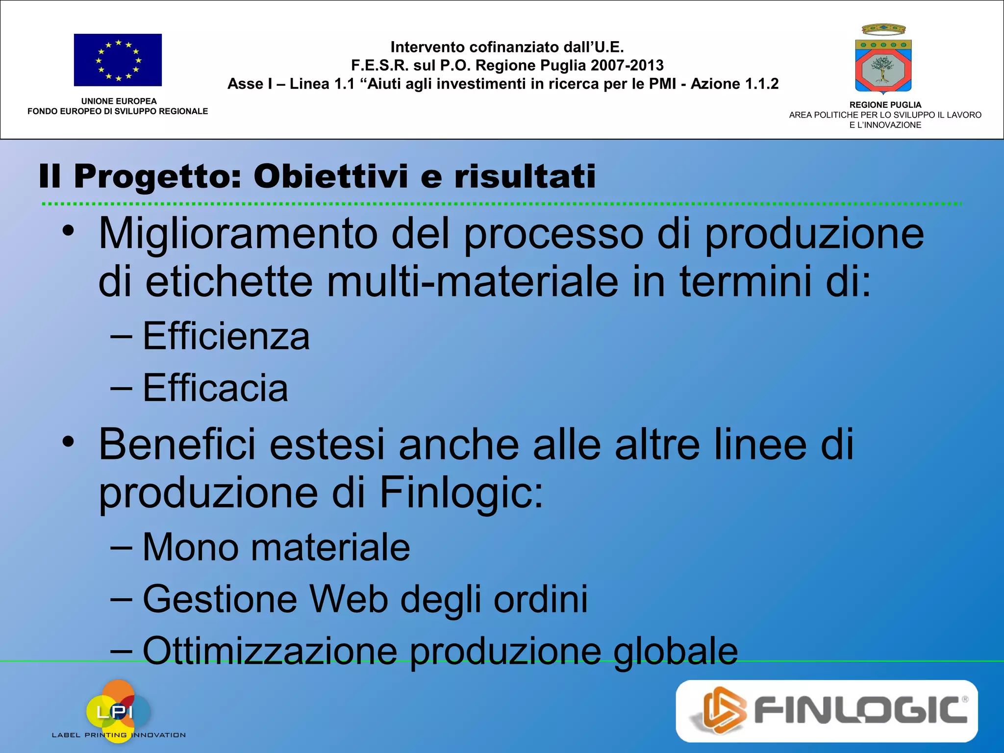 Il Progetto: Obiettivi e risultati
UNIONE EUROPEA
FONDO EUROPEO DI SVILUPPO REGIONALE
REGIONE PUGLIA
AREA POLITICHE PER LO SVILUPPO IL LAVORO
E L’INNOVAZIONE
Intervento cofinanziato dall’U.E.
F.E.S.R. sul P.O. Regione Puglia 2007-2013
Asse I – Linea 1.1 “Aiuti agli investimenti in ricerca per le PMI - Azione 1.1.2
• Miglioramento del processo di produzione
di etichette multi-materiale in termini di:
– Efficienza
– Efficacia
• Benefici estesi anche alle altre linee di
produzione di Finlogic:
– Mono materiale
– Gestione Web degli ordini
– Ottimizzazione produzione globale
 