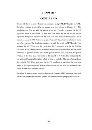 55
CHAPTER 7
CONCLUSION
The model shown in above Figure was simulated using SIMULINK and MATLAB.
The plots obtained in the different scopes have been shown in Chapter 6. The
simulation was first run with the switch on no MPPT mode, bypassing the MPPT
algorithm block in the circuit. It was seen that when we do not use an MPPT
algorithm, the power obtained at the load side was more fluctuating for a solar
irradiation value of 1000 Watts per sq. cm. Therefore, the conversion efficiency came
out to be very low. The simulation was then run with the switch on MPPT mode. This
included the MPPT block in the circuit and the PI controller was fed the Vref as
calculated by the P&O algorithm. Under the same irradiation conditions, the PV panel
continued to generate around 36.8 Watts power. In this case, however, the power
obtained at the load side was found to be around 36.8 Watts, thus increasing the
conversion efficiency of the photovoltaic system as a whole. The loss of power from
the available 36.8 Watts generated by the PV panel can be explained by switching
losses in the high frequency PWM switching circuit and the inductive and capacitive
losses in the Boost Converter circuit.
Therefore, it was seen that using the Perturb & Observe MPPT technique increased
the efficiency of the photovoltaic system. And the obtained output power is 37.8watt.
 