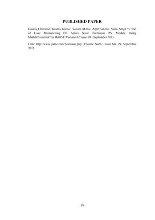 59
PUBLISHED PAPER
Gaurav Chitransh, Gaurav Kumar, Wasim Akhtar, Arpit Saxena, Swati Singh “Effect
of Load Mismatching On Active Solar Technique PV Module Using
Matlab/Simulink” in IJARSE/Volume 02/Issue 09 / September 2013.
Link: http://www.ijarse.com/pastissue.php (Volume No.02, Issue No. 09, September
2013
 