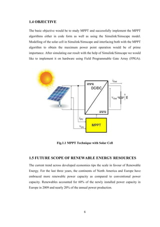 6
1.4 OBJECTIVE
The basic objective would be to study MPPT and successfully implement the MPPT
algorithms either in code form as well as using the Simulink/Simscape model.
Modelling of the solar cell in Simulink/Simscape and interfacing both with the MPPT
algorithm to obtain the maximum power point operation would be of prime
importance. After simulating our result with the help of Simulink/Simscape we would
like to implement it on hardware using Field Programmable Gate Array (FPGA).
Fig.1.1 MPPT Technique with Solar Cell
1.5 FUTURE SCOPE OF RENEWABLE ENERGY RESOURCES
The current trend across developed economies tips the scale in favour of Renewable
Energy. For the last three years, the continents of North America and Europe have
embraced more renewable power capacity as compared to conventional power
capacity. Renewables accounted for 60% of the newly installed power capacity in
Europe in 2009 and nearly 20% of the annual power production.
 