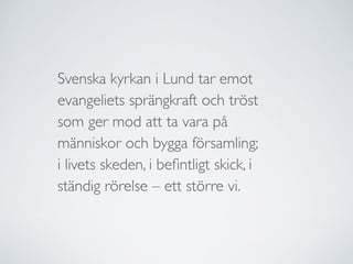 Svenska kyrkan i Lund tar emot
evangeliets sprängkraft och tröst	

som ger mod att ta vara på
människor och bygga församling;	

i livets skeden, i beﬁntligt skick, i
ständig rörelse – ett större vi.
 