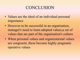 CONCLUSION
• Values are the ideal of an individual personal
importance
• However to be successful in an organisation,
manager's need to learn adopted values,a set of
values that are part of the organisation's culture
• When personal values and organizational values
are congruent, these become highly pragmatic
operative values
 