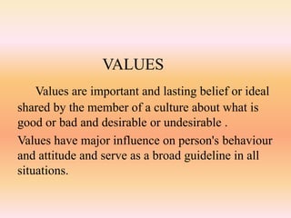 VALUES
Values are important and lasting belief or ideal
shared by the member of a culture about what is
good or bad and desirable or undesirable .
Values have major influence on person's behaviour
and attitude and serve as a broad guideline in all
situations.
 