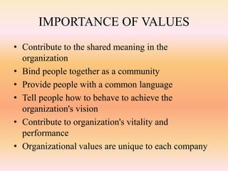 IMPORTANCE OF VALUES
• Contribute to the shared meaning in the
organization
• Bind people together as a community
• Provide people with a common language
• Tell people how to behave to achieve the
organization's vision
• Contribute to organization's vitality and
performance
• Organizational values are unique to each company
 