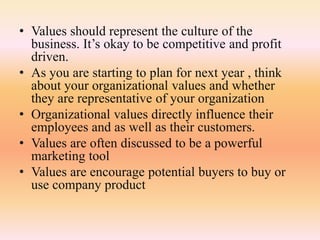 • Values should represent the culture of the
business. It’s okay to be competitive and profit
driven.
• As you are starting to plan for next year , think
about your organizational values and whether
they are representative of your organization
• Organizational values directly influence their
employees and as well as their customers.
• Values are often discussed to be a powerful
marketing tool
• Values are encourage potential buyers to buy or
use company product
 