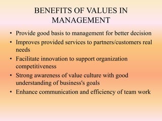 BENEFITS OF VALUES IN
MANAGEMENT
• Provide good basis to management for better decision
• Improves provided services to partners/customers real
needs
• Facilitate innovation to support organization
competitiveness
• Strong awareness of value culture with good
understanding of business's goals
• Enhance communication and efficiency of team work
 
