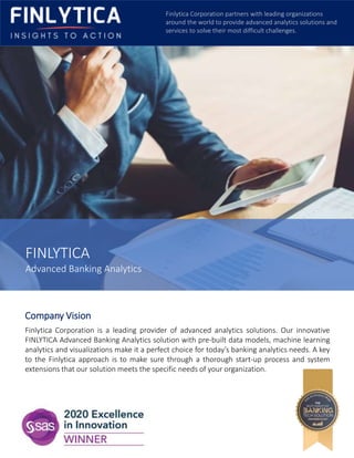 FINLYTICA
Advanced Banking Analytics
Company Vision
Finlytica Corporation is a leading provider of advanced analytics solutions. Our innovative
FINLYTICA Advanced Banking Analytics solution with pre-built data models, machine learning
analytics and visualizations make it a perfect choice for today’s banking analytics needs. A key
to the Finlytica approach is to make sure through a thorough start-up process and system
extensions that our solution meets the specific needs of your organization.
Finlytica Corporation partners with leading organizations
around the world to provide advanced analytics solutions and
services to solve their most difficult challenges.
 