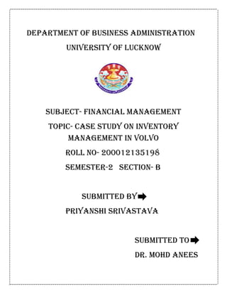 DEPARTMENT OF BUSINESS ADMINISTRATION
UNIVERSITY OF LUCKNOW
SUBJECT- FINANCIAL MANAGEMENT
TOPIC- CASE STUDY ON INVENTORY
MANAGEMENT IN VOLVO
ROLL NO- 200012135198
SEMESTER-2 SECTION- B
SUBMITTED BY
PRIYANSHI SRIVASTAVA
SUBMITTED TO
DR. MOHD ANEES
 