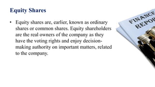 Equity Shares
• Equity shares are, earlier, known as ordinary
shares or common shares. Equity shareholders
are the real owners of the company as they
have the voting rights and enjoy decision-
making authority on important matters, related
to the company.
 
